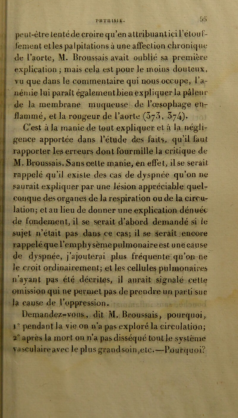 PHTaiSlü. peut-être lentéde croire qu’en attribuant ici rélouf- fênient etles palpitations à une affection chronique <le l’aorte, M. Broussais avait oublié sa première explication ; mais cela est pour le moins douteux, vu que dans le commentaire qui nous occupe, l’a- j néniie lui paraît égalementbien expliquer la pâleur ! de la membrane rnuqueuse de l’œsophage en- I flammé^ et la rougeur de l’aorte 374)» C’est à la manie de tout expliquer et à la négli- I gence apportée dans l’étude des faits, qu’il faut \ rapporter les erreurs dont fourmille la critique de I M. Broussais. Sans celte manie, en effet, il se serait I rappelé qu’il existe des cas de dyspnée qu’on ne I saurait expliquer par une lésion appréciable quel- conque des organes de la respiration ou de la circu- lation; et au lieu de donner une explication dénuée de fondement, il se serait d’abord demandé si îe sujet n’était pas dans ce cas; il se serait encore rappelé que l’emphysèmeptilmonaire est une cause de dyspnée, j’ajouterai plus fréquente qu’on ne le croit ordinairement; et les cellules pulmonaires n’ayant pas été décrites, il aurait signalé celle omission qui ne permet pas de prendre un parti sur la cause de l’oppression. Demandez=vous, dit M. Broussais, pourquoi, l  pendant la vie on n’a pas exploré la circulation; 2 après la mort on n’a pas disséqué toutfe système vasculaireavec le plus grandsoiri,etc.—Pour((uoi?
