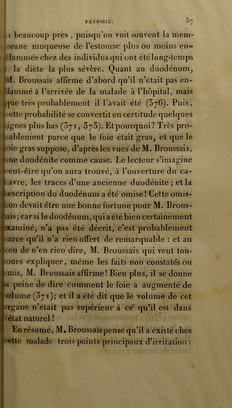 i i beaucoup près , puisqu’on voit souvent la mem- I )rane muqueuse de l’estomac plus ou moins en» l lamméechez des individus qui ont été long-temps t . la diète la plus sévère. Quant au duodénum^ 'Ml. Broussais affirme d’abord qu’il n’était pas en- \ liammé à l’arrivée de la malade à l’hôpital, mais j[ne très probablement il l’avait été (SjG). Puis, elle probabilité se convertit en certitude quelques Jgnes plus bas (ôji, 573). Etpourquoi? Très pro- li-ablement parce que le foie était gras^ et que le ^)ie gras suppose, d’aprèsles vues de M. Broussais, ^ 1 ne duodénite comme cause. Le lecteur s’imagine r l 'eut-êlre qu’on aura trouvé, à l’ouverture du ca- Lavre, les traces d’une ancienne duodénite ; et la description du duodénum a été omise ! Cette omis- kon devait être une bonne fortune pour M. Brous- aais; car si le duodénum, qui a été bien certainement 3xaminé_, n’a pas été décrit, c’est probablement rarce qu’il n’a rien olFert de remarquable : et au t.eu de n’en rien dire, M. Broussais qui veut tou- L^ours expliquer, même les faits non constatés ou iimis, M. Broussais affirme! Bien plus, il se donne U peine de dire comment le foie a augmenté de (olume (371); et il a été dit que le volume de cet irgane n’était pas supérieur à ce qu’il est dans Vétat naturel î En résumé, M# Broussais pense qu’il a existé chez ♦^ette malade trois points principaux d’irritation :