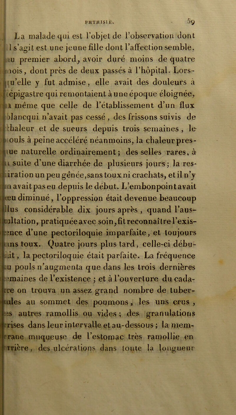 La malade qui est l’objet de l’observatiou dont j 1 s’agit est une jeune fille dont l’affection semble., |uu premier abord^ avoir duré moins de quatre riois, dont près de deux passés à l’hôpital. Lors- > jiu’elle y fut admise, elle avait des douleurs à P (épigastre qui remontaient aune époque éloignée^ i même que celle de l’établissement d’un flux bblancqui n’avait pas cessé , des frissons suivis de thaleur et de sueurs depuis trois semaines , le (ouls à peine accéléré néanmoins, la chaleurpres- lue naturelle ordinairement; desselles rares, à L suite d’une diarrhée de plusieurs jours; la res* iration un peu génée,sans toux ni crachats, et il n’j 1111 avait pas eu depuis le début. L’embonpoint avait eeu diminué, l’oppression était devenue beaucoup lus considérable dix jours après , quand l’aus- jltation, pratiquée avec soin,fit reconnaître l’exis- îînce d’une pectoriloquie imparfaite, et toujours  ins toux. Quatre jours plus tard, celle-ci débu- iiit, la pectoriloquie était parfaite. La fréquence nu pouls n’augmenta que dans les trois dernières (îmaines de l’existence ; et à l’ouverture du cada- :re on trouva un assez grand nombre de tuber- jules au sommet des poumons, les uns crus , is autres ramollis ou vides ; des granulations prises dans leur intervalle et au-dessous ; la niem- rrane muqueuse de l’estomac très ramollie en rrière, des ulcérations dans toute la longueur