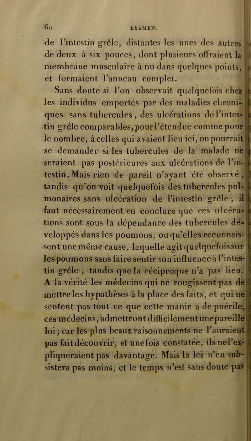 6ü d.e l’inlestin grêle, distantes les unes des autres de deux, à six pouces, dont plusieurs offraient la jd membrane musculaire à nu dans quelques points, et formaient l’anneau complet. Sans doute si l’on observait quelquefois chez les individus emportés par des maladies chroni- ques sans tubercules, des ulcérations de l’intes- tin grêle comparables, pourl’étendue comme pour le nombre, à celles qui avaient lieu ici, on pourrait se demander si les tubercules de la malade ne seraient pas postérieures aux ulcérations de l’in- testin. Mais rien de pareil n’ajant été observé, tandis qu’on voit quelquefois des tubercules pul- monaires sans ulcération de l’intestin grêle , il faut nécessairement en conclure que ces ulcéra-| tions sont sous la dépendance des tubercules dé-! veloppés dans les poumons, ou qu’elles reconnais-: sent une même cause, laquelle agit quelquefois sur les poumons sans faire sentir son influence à l’intes- tin grêle , tandis que la réciproque n’a pas lieu. A la vérité les médecins qui ne rougissent pas de mettreles hypothèses à la place des faits, et qui ne sentent pas tout ce que cette manie a de puérile, ces médecins, admettront difficilement unepareille loi; car les plus beaux raisonnements ne l’auraient pas fait découvrir^ et une fois constatée, ils ne l’ex- pliqueraient pas davantage. Mais la loi n’en sub- sistera pas moins, et le temps n’est sans doute pas ®