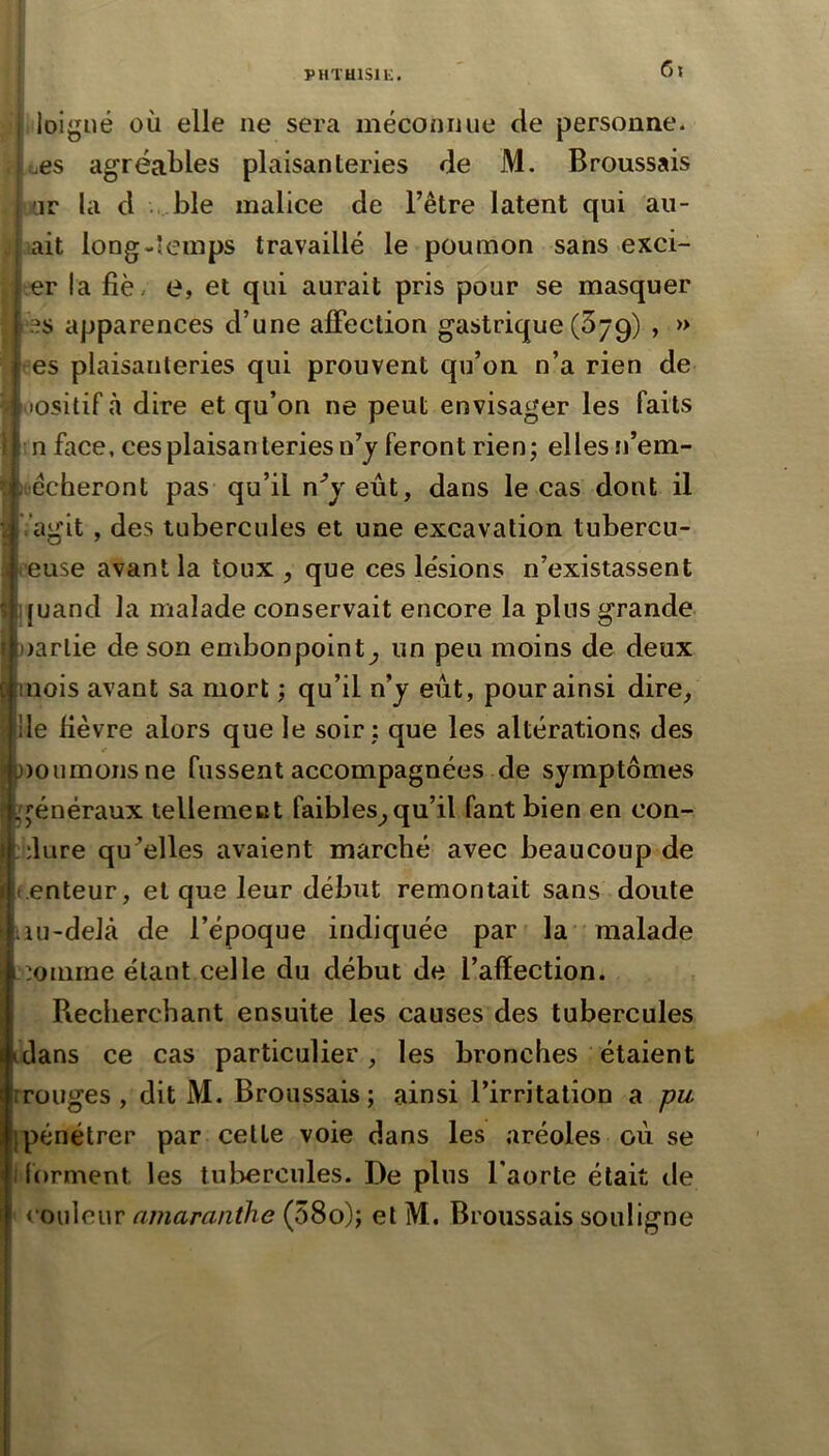 I PHTuisii;. 6i loigiié où elle ne sera méconnue de personne* . o6S agréables plaisanleries de M. Broussais yr la d , ble malice de Fêtre latent qui all- ait long-temps travaillé le poumon sans exci- er la fié- e, et qui aurait pris pour se masquer ‘es apparences d’une affection gastrique (Sjg) , » tes plaisanteries qui prouvent qu’on n’a rien de lositifà dire et qu’on ne peut envisager les faits :n face, ces plaisanleries n’y feront rien; elles n’em- ioécheront pas qu’il n'’yeût, dans le cas dont il Vagit, des tubercules et une excavation tubercu- reuse avant la toux , que ces lésions n’existassent quand la malade conservait encore la plus grande narlie de son embonpoint^ un peu moins de deux mois avant sa mort ; qu’il n’j eût, pour ainsi dire^, lie fièvre alors que le soir: que les altérations des noumonsne fussent accompagnées de symptômes généraux tellerneiat faibles^ qu’il faut bien en con- ;‘;lure qu’elles avaient marché avec beaucoup de t.enteur, et que leur début remontait sans doute iiu-deJâ de l’époque indiquée par la malade -oomme étant celle du début de l’afïection. Recherchant ensuite les causes des tubercules idans ce cas particulier, les bronches étaient Iroliges , dit M. Broussais; ainsi l’irritation a pu I{pénétrer par cette voie dans les aréoles où se f lorment les tubercules. De pins Faorte était de couleur amaraiithe (58o); et M. Broussais souligne