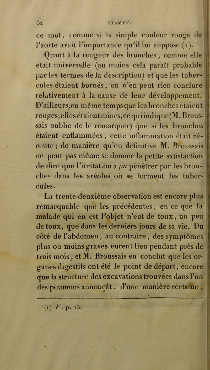 6-2 KXAMEIV. ce mot , comme si la simple couleur rouge de ( l’aorte avait l’importance qu'’illtii suppose (i). Quant à la rougeur des bronches^ comme elle ) était universelle (au moins cela paraît probable || parles termes delà description} et que les tuber- Il cules étaient bornés, on n’en peut rien conclure I relativement à la cause de leur développement. { D’ailleurs^en même temps que les bronches étaient | rouges^elles étaient mines,ce qniindique(M. Brous- g sais oublie de le remarquer) que si les bronches J étaient enflammées, cette inflammation était ré- I cente; de manière qu’en définitive M. Broussais | ne peut pas même se donner la petite satisfaction j de dire que l’irritation a pu pénétrer par les bron- ches dans les aréoles où se forment les tuber- « cules. La trente-deuxième observation est encore plus remarquable que les précédentes, en ce que la malade qui en est Lobjet n’eut de toux, un peu | de toux, que dans les derniers jours de sa vie. Du jl côté de l’abdomen, au contraire, des symptômes plus ou moins graves eurent lieu pendant près de trois mois^ et M. Broussais en conclut que les or- ganes digestifs ont été le point de départ, encore que la structure des excavations trouvées dans l’un des poumons annonçât, d’une manière certaine ,