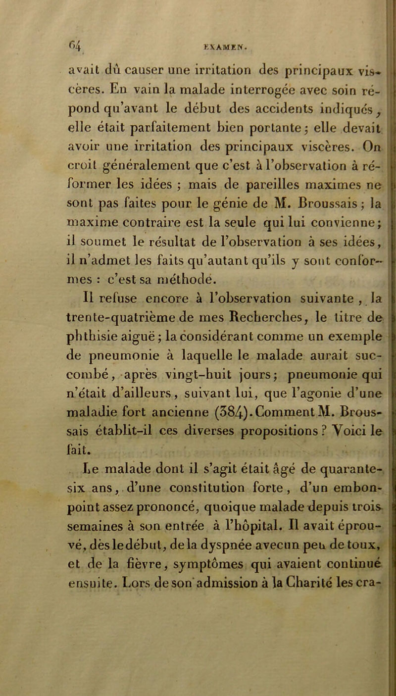 l <~>4 KXAMEN. avait dû causer une irritation des principaux vis* t cères. En vain la malade interrogée avec soin ré- j pond qu’avant le début des accidents indiques • elle était parfaitement bien portante j elle devait | avoir une irritation des principaux viscères. On : croit généralement que c’est à l’observation à ré- v former les idées ; mais de pareilles maximes ne sont pas faites pour le génie de M. Broussais -, la \, maxime contraire est la seule qui lui convienne; il soumet le résultat de l’observation à ses idées, j il n’admet les faits qii’autant qu’ils y sont confor- ^ mes : c’est sa méthode. Il refuse encore à l’observation suivante , la i trente-quatrième de mes Recherches, le litre de i phthisie aiguë ; la considérant comme un exemple i de pneumonie à laquelle le malade aurait suc- ' combé, après vingt-huit jours; pneumonie qui l n’était d’ailleurs, suivant lui, que l’agonie d’une t maladie fort ancienne (584)• Comment M. Brous- j sais établit-il ces diverses propositions ? Voici le I fait. I Le malade dont il s’agit était âgé de quarante- | six ans, d’une constitution forte, d’un embon- I point assez prononcé, quoique malade depuis trois j semaines à son entrée à l’hôpital. Il avait éprou- vé, dèsledébut, delà dyspnée avecun peu de toux, et de la fièvre, symptômes qui avaient continué \ ensuite. Lors de son admission à la Charité les cra-