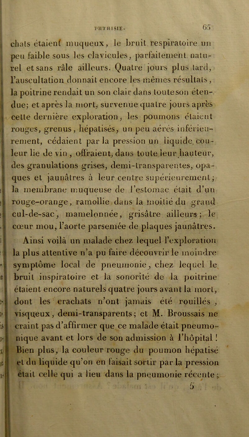 chais étaienf muqueux, le bruit respiratoire un peu faible sous les clavicules, parfaitement natu- rel et sans râle ailleurs. Quatre jours plus lard, rauscultalion donnait encore les mêmes résultats, la poitrine rendait un son clair dans toute son éten- due; et après la mort, survenue quatre jours après celte dernière exploration, les poumons étaient rouges, grenus, hépatisés, un peu aérés inférieu- rement, cédaient par la pression un liquide.cou- leur lie de vin , ofïraieut, dans toute leur hauteur, des granulations grises, demi-transparentes, opa- ques et jaunâtres à leur centre supérieurement ; la membrane muqueuse de l’estomac était d’un rouge-orange, ramollie dans la moitié du grand cul-de-sac, mamelonnée, grisâtre ailleurs; le cœur mou, l’aorte parsemée de plaques jaunâtres. Ainsi voilà un malade chez lequel l’exploraiion la plus attentive n’a pu faire découvrir le moindre symptôme local de pneunionie^ chez lequel le bruit inspiratoire et la sonorité de la poitrine étaient encore naturels quatre jours avant la mort, dont les crachats n’ont jamais été rouillés , visqueux, demi-transparents ; et M. Broussais ne craint pas d’affirmer que ce malade était pneumo- nique avant et lors de son admission à l’hôpital I Bien plus, la couleur rouge du poumon hépatisé et du liquide qu’on en faisait sortir par la pression était celle qui a lieu dans la pneumonie réceiite;