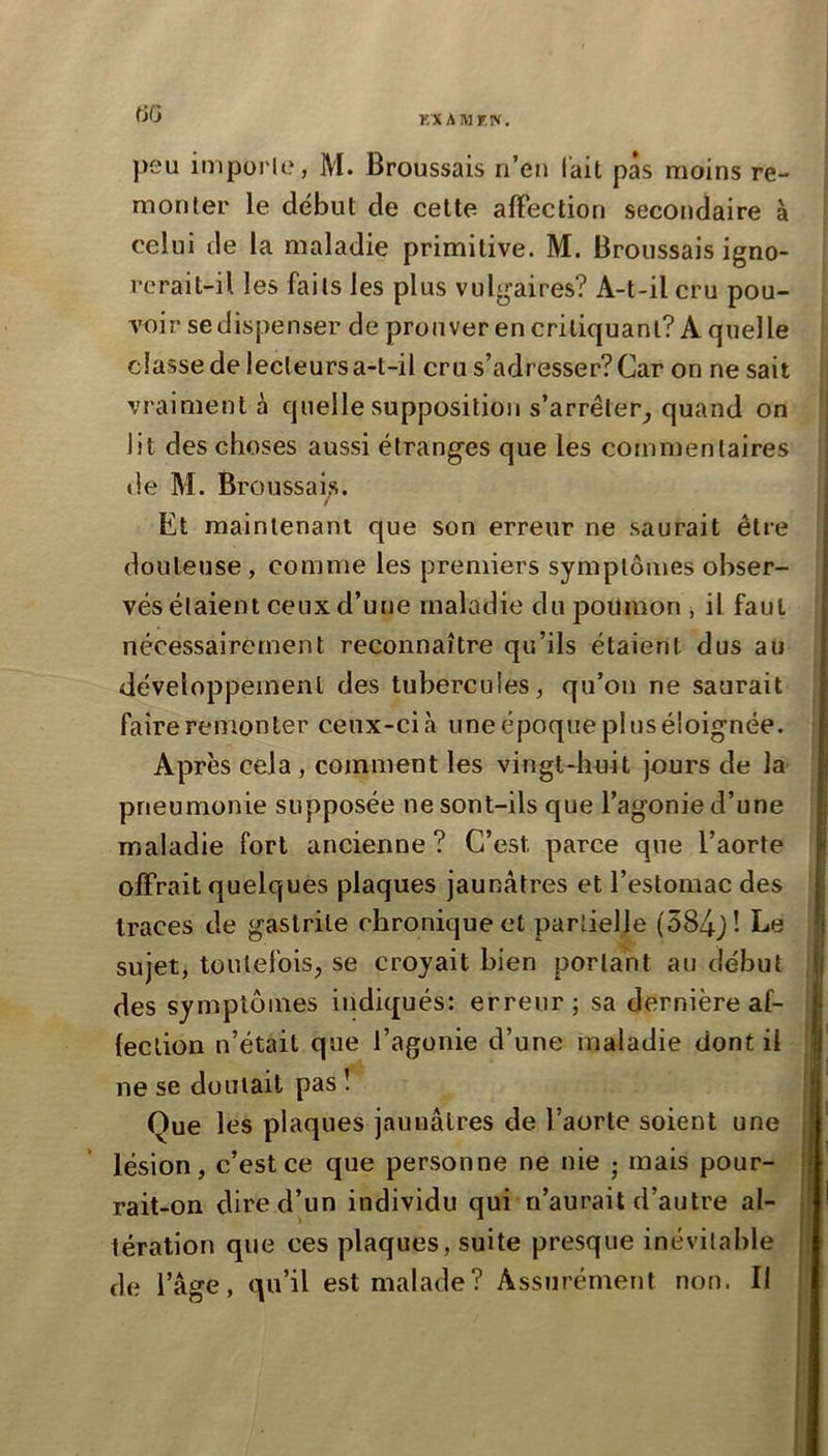 KX AIMF.N. fJG peu imporle, M. Broussais n’eu fait pas moins re- monter le début de celte afFection secondaire à celui de la maladie primitive. M. Broussais igno- rerait-il les faits les plus vulgaires? A-t-il cru pou- voir se dispenser de prouver en critiquant? A quelle classe de lecteurs a-t-il cru s’adresser? Car on ne sait vraiment à quelle supposition s’arréter_, quand on lit des choses aussi étranges que les commentaires de M. Broussais. Et maintenant que son erreur ne saurait être douteuse , comme les premiers symptômes obser- vés étaient ceux d’une maladie du poumon , il faut nécessairement reconnaître qu’ils étaient dus au développement des tubercules, qu’oii ne saurait faire remonter ceux-cià uneépoquepluséioignée. Après cela , comment les vingt-huit jours de la pneumonie supposée ne sont-ils que l’agonie d’une maladie fort ancienne ? C’est parce que l’aorte offrait quelques plaques jaunâtres et l’estomac des traces de gastrite chronique et partielle (384j! Le sujet, toutefois, se croyait bien portant au début des symptômes indiqués: erreur; sa dernière af- fection n’était que l’agonie d’une maladie dont il ne se doutait pas î Que les plaques jaunâtres de l’aorte soient une lésion, c’est ce que personne ne nie j mais pour- rait-on dire d’un individu qui n’aurait d’autre al- tération que ces plaques, suite presque inévitable de l’âge, qu’il est malade? Assurément non. Il