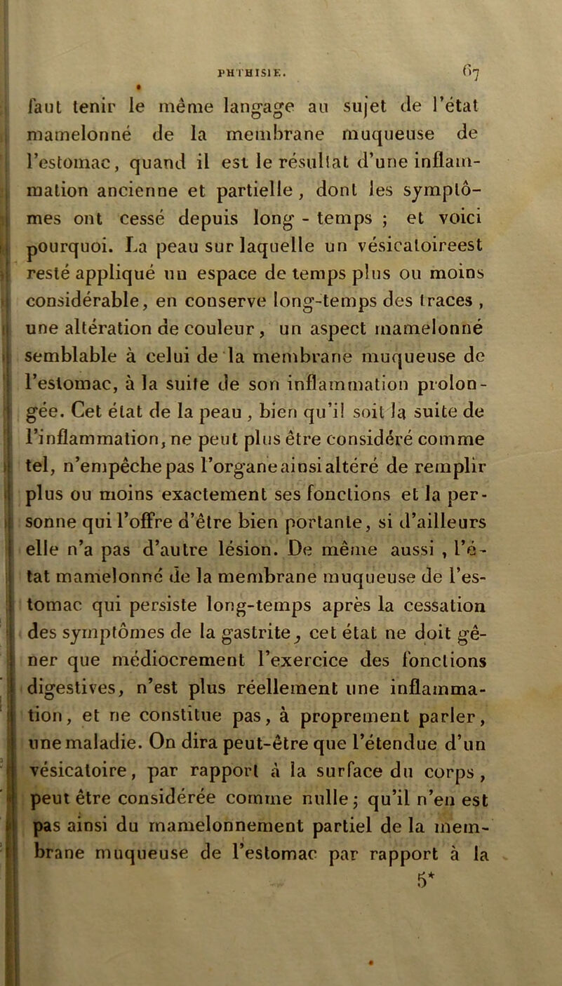 iaut tenir le même langage au sujet de l’état mamelonné de la membrane muqueuse de l’estomac, quand il est le résultat d’une inflam- mation ancienne et partielle, dont les sjmplô- ! mes ont cessé depuis long - temps ; et voici n pourquoi. La peau sur laquelle un vésicaloireest ! resté appliqué un espace de temps plus ou moins , considérable, en conserve long-temps des traces , ti une altération de couleur, un aspect mamelonné ij semblable à celui de la membrane muqueuse de j l’eslomac, à la suite de son inflammation proion- I gée. Cet état de la peau , bien qu’il soit la suite de I l’inflammation, ne peut plus être considéré comme i| tel, n’empêche pas l’organe ainsi altéré de remplir t plus ou moins exactement ses fonctions et la per- ) sonne qui l’offre d’être bien portante, si d’ailleurs elle n’a pas d’autre lésion. De même aussi , l’é- tat mamelonné de la membrane muqueuse de l’es- tomac qui persiste long-temps après la cessation > des symptômes de la gastrite^ cet état ne doit gê- ! ner que médiocrement l’exercice des fonctions I digestives, n’est plus réellement une inflamma- i tion, et ne constitue pas, à proprement parler, j une maladie. On dira peut-être que l’étendue d’un vésicatoire, par rapport à la surface du corps, ! peut être considérée comme nulle; qu’il n’en est pas ainsi du rnamelonnement partiel de la mem- brane muqueuse de l’estomac par rapport à la 5*