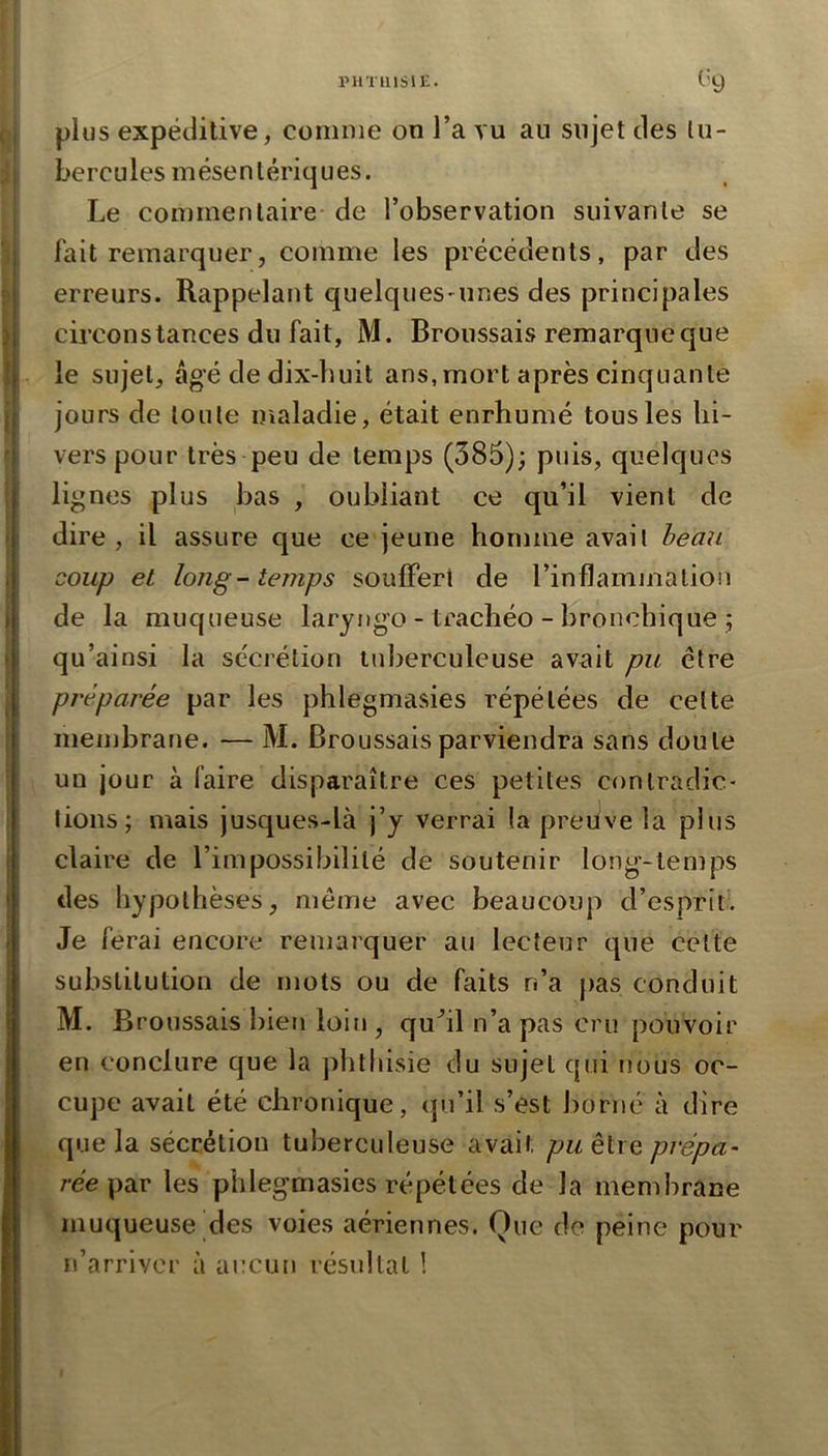 piiTiiisii:. ^'9 plus expéditive, comme on l’a vu an sujet des tu- bercules mésentériques. Le commentaire de l’observation suivante se fait remarquer, comme les précédents, par des erreurs. Rappelant quelques'unes des principales circonstances du fait, M. Broussais remarque que le sujet, âgé de dix-buit ans,mort après cinquante jours de toute maladie, était enrhumé tous les hi- vers pour très peu de temps (385); puis, quelques lignes plus bas , oubliant ce qu’il vient de dire, il assure que ce jeune homme avait heau coup et long-temps souffert de l’inflammation de la muqueuse laryngo - trachéo - bronchique ; qu’ainsi la sécrétion tuberculeuse avait pu être préparée par les phlegmasies répétées de cette membrane. — M. Broussais parviendra sans doute un jour à faire disparaître ces petites contradic- tions; mais jusques-là j’y verrai !a preuve la plus claire de l’impossibilité de soutenir long-temps des hypothèses, même avec beaucoup d’esprit. Je ferai encore remarquer au lecteur que cette substitution de mots ou de faits n’a j)as conduit M. Broussais bien loin , qu^il n’a pas cru pouvoir en conclure que la ])htliisie du sujet qui nous oc- cupe avait été chronique, (ju’il s’est borné à dire que la sécrétion tuberculeuse avait puéiiQ prépa- rée \idiV les phlegmasies répétées de la membrane muqueuse des voies aériennes. Que de peine pour n’arriver à aucutï résultat !