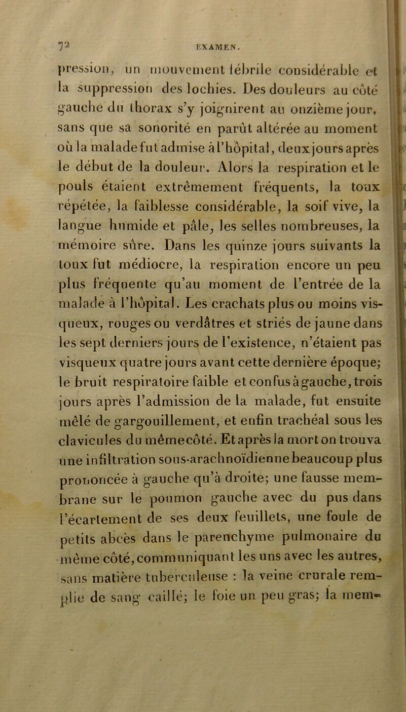 V- KXAMÊIV. pression, un mouvement lébrile considérable et la suppression des lochies. Des douleurs au côté gauche du thorax s’y joignirent au onzième jour, sans que sa sonorité en parût altérée au moment où la malade fut admise à l’hôpital, deuxjoiirs après le début de la douleur. Alors la respiration et le pouls étaient extrêmement fréquents, la toux répétée, la faiblesse considérable, la soif vive, la langue humide et pâle, les selles nombreuses, la mémoire sûre. Dans les quinze jours suivants la toux fut médiocre, la respiration encore un peu plus fréquente qu’au moment de l’entrée de la malade à l’hôpital. Les crachats plus ou moins vis- queux, rouges ou verdâtres et striés de jaune dans les sept derniers jours de l’existence, n’étaient pas visqueux quatre jours avant cette dernière époque; le bruit respiratoire faible et confus àgauche, trois jours après l’admission de la malade, fut ensuite mêlé de gargouillement, et enfin trachéal sous les clavicules du mêmecôté. Et après la mort on trouva une infiltration sous-arachnoïdienne beaucoup plus prononcée à gauche qu’à droite; une fausse mem- brane sur le poumon gauche avec du pus dans l’écartement de ses deux feuillets, une foule de petits abcès dans le parenchyme pulmonaire du même côté,communiquant les uns avec les autres, sans matière tuberculeuse : la veine crurale rem- plie de sang caillé; le foie un peu gras; la rnern*»