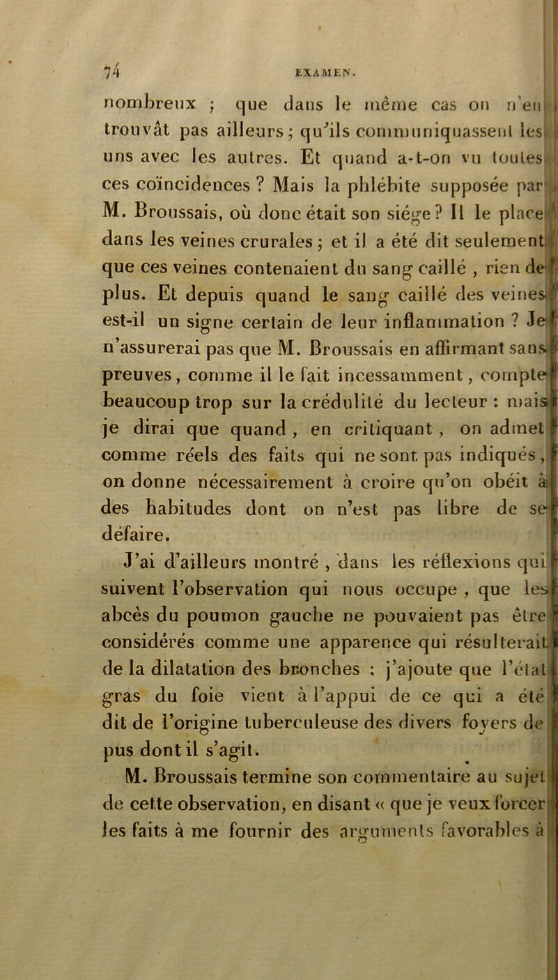 t EXAAIEN. nombreux j que dans le même cas on n’eii i uns avec les autres. Et quand a-t-on vu toutesi ! ces coïncidences ? Mais la phlébite supposée par' M. Broussais, où donc était son siège? Il le placej':^ dans les veines crurales ; et il a été dit seulemenUl que ces veines contenaient du sang caillé , rien de^ plus. Et depuis quand le sang caillé des veines, est-il un signe certain de leur inflammation ? Je n’assurerai pas que M. Broussais en affirmant sans, preuves, comme il le fait incessamment, compte beaucoup trop sur la crédulité du lecteur: mais; comme réels des faits qui ne sont pas indiqués, on donne nécessairement à croire qu’on obéit ài des habitudes dont on n’est pas libre de se défaire. suivent l’observation qui nous occupe , que les» considérés comme une apparence qui résultera! de la dilatation des bronches ; j’ajoute que l’éla gras du foie vient à l’appui de ce qui a été pus dont il s’agit. M. Broussais termine son commentaire au sujel de cette observation, en disant « que je veuxforcei les faits à me fournir des arguments favorables trouvât pas ailleurs; qu’ils communiquassenl lesi \ je dirai que quand , en critiquant , on admet J’ai d’ailleurs montré , dans les réflexions qui abcès du poumon gauche ne pouvaient pas être dit de l’origine tuberculeuse des divers fovers de