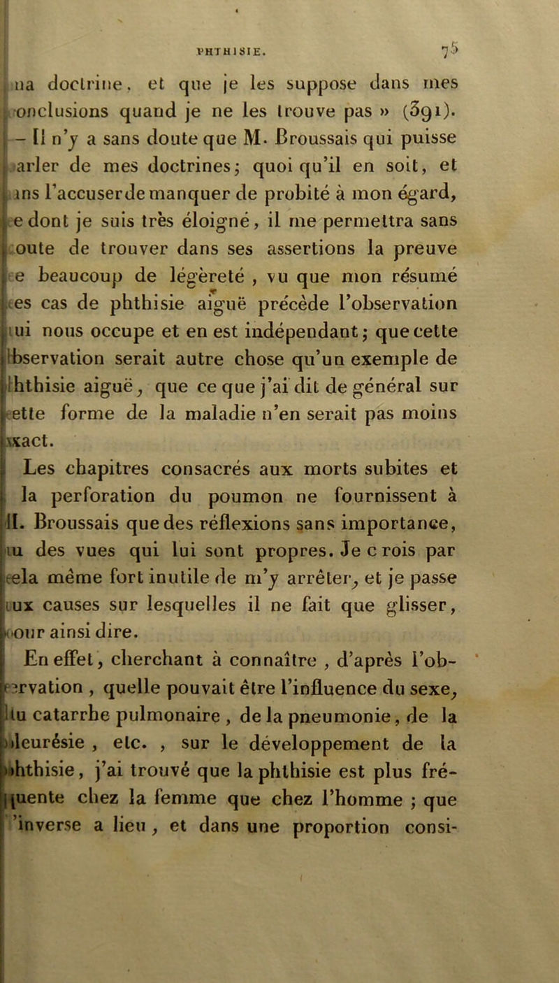 lia doctrine, et que je les suppose dans mes lOfJclusions quand je ne les trouve pas » (Sgi). - Il n’j a sans doute que M. Broussais qui puisse ,»arler de mes doctrinesj quoiqu’il en soit, et ans l’accuserde manquer de probité à mon égard, te dont je suis très éloigné, il me permettra sans coûte de trouver dans ses assertions la preuve te beaucoup de légèreté , vu que mon résumé tes cas de phthisie aiguë précède l’observation lui nous occupe et en est indépendant; que cette Ibservation serait autre chose qu’un exemple de Ihthisie aiguë, que ce que j’ai dit de général sur eetle forme de la maladie n’en serait pas moins xxact. I Les chapitres consacrés aux morts subites et . la perforation du poumon ne fournissent à II. Broussais que des réflexions sans importance, fin des vues qui lui sont propres. Je c rois par æla meme fort inutile de m’j arrêter, et je passe LUX causes sur lesquelles il ne fait que glisser, <'Our ainsi dire. Enefîet, cherchant à connaître , d’après i’ob- ’ p^rvation , quelle pouvait être l’influence du sexe, Uu catarrhe pulmonaire , de la pneumonie, de la nleurésie , etc. , sur le développement de la Irththisie, j’ai trouvé que la phthisie est plus fré- tiuente chez la femme que chez l’homme ; que ’inverse a lieu , et dans une proportion consi-
