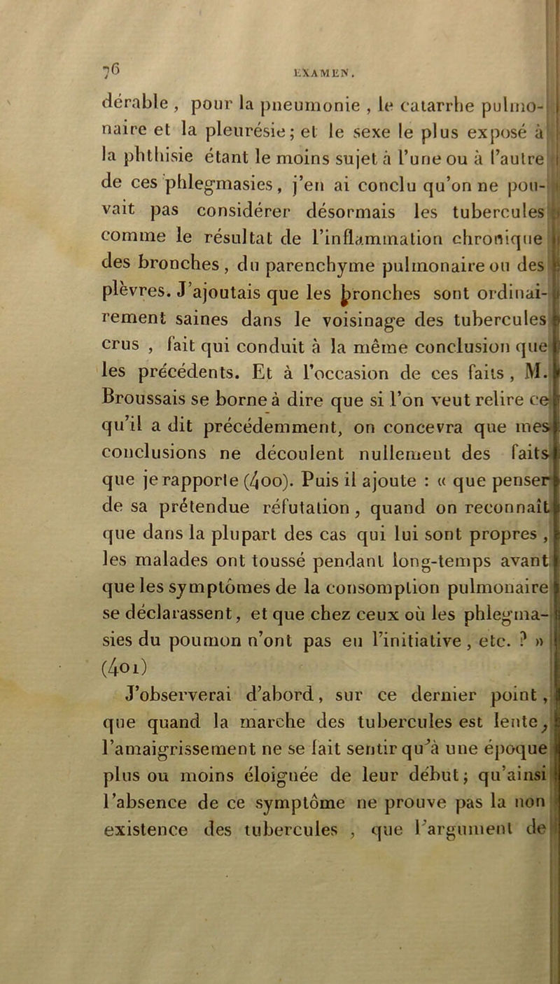 dérable , pour la pneumonie , le catarrhe pulmo- 1 naire et la pleurésie; et le sexe le plus exposé à la phthisie étant le moins sujet à l’une ou à l’autre 1 de ces phleg’masies, j’en ai conclu qu’on ne pou- vait pas considérer désormais les tubercules comme le résultat de l’inflaminalion chronique 11 des bronches, du parenchyme pulmonaire ou des \) plèvres. J’ajoutais que les Jpronches sont ordinal- p rement saines dans le voisinage des tubercules crus , fait qui conduit à la même conclusion quei ; les précédents. Et à l’occasion de ces faits , M. t Broussais se borne à dire que si l’on veut relire cei r qu’il a dit précédemment, on concevra que mes» conclusions ne découlent nullement des faits que je rapporte (4oo). Puis il ajoute : « que penser de sa prétendue réfutation, quand on reconnaît que dans la plupart des cas qui lui sont propres , les malades ont toussé pendant long-temps avant.^ que les symptômes de la consomption pulmonaire se déclarassent, et que chez ceux où les phlegma- sies du poumon n’ont pas eu l’initiative, etc. ? » 1 (4oi) J’observerai d’abord, sur ce dernier point, 1 que quand la marche des tubercules est lente, | l’amaigrissement ne se lait sentir qu^à une époque I plus ou moins éloignée de leur début; qu’ainsi | l’absence de ce symptôme ne prouve pas la non « existence des tubercules , que Fargumenl de i