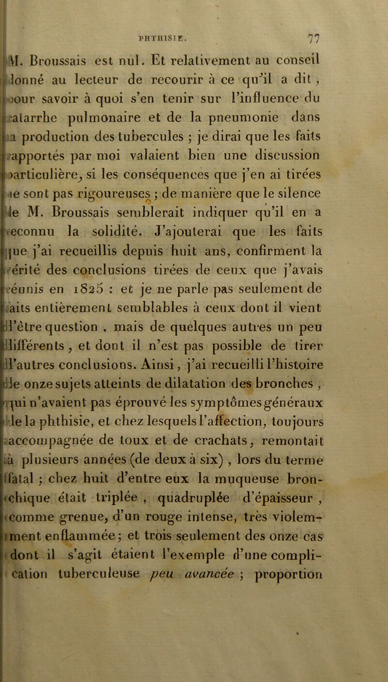 \I. Broussais est nul. Et relativement au conseil plonné au lecteur de recourir à ce qu^il a dit, I )Our savoir à quoi s’en tenir sur l’influence du ,'atarrhe pulmonaire et de la pneumonie dans ,ia production des tubercules ; je dirai que les faits ..apportés par moi valaient bien une discussion oarticulière^, si les conséquences que j’en ai tirées le sont pas rigoureuses ; de manière que le silence de M. Broussais semblerait indiquer qu’il en a reconnu la solidité. J’ajouterai que les faits ]jue j’ai recueillis depuis huit ans, confirment la vérité des conclusions tirées de ceux que j’avais réunis en 1826 : et je ne parle pas seulement de c’aits entièrement semblables à ceux dont il vient fi’ètre question , mais de quelques autres un peu différents, et dont il n’est pas possible de tirer Il’autres conclusions. Ainsi, j’ai recueilli l’histoire [de onze sujets atteints de dilatation des bronches , '^:|ui n’avaient pas éjDrouvé les symptômes généraux klela phthisie, et chez lesquels l’affection, toujours .accompagnée de toux et de crachats, remontait îà plusieurs années (de deux à six) , lors du terme Ifalal ; chez huit d’entre eux la muqueuse bron- Ichique était triplée , quadruplée d’épaisseur , • comme grenue, d’un rouge intense, très violem- iment enflammée j et trois seulement des onze cas (dont il s’agit étaient l’exemple d’une compli- cation tuberculeuse peu avancée ; proportion