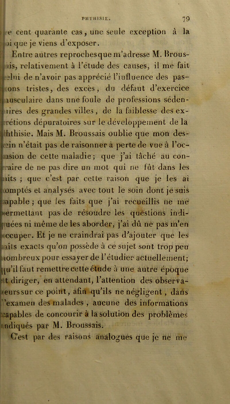 I PHTIUSIE. 79 I j. e cent quaranle cas, une seule exception à la p|)i que je viens d'exposer. S Entre autres reprochesque m’adresse M. Brous- i'jis, relativement à l’étude des causes, il me fait l elui de n’avoir pas apprécié l’iufluence des pas- sions tristes, des excès, du défaut d’exercice I lusculaire dans une foule de professions séden- I lires des grandes villes , de la faiblesse des ex- irrétions dépuratoires sur le développement de la Sihthisie. Mais M. Broussais oublie que mon des- s?2in n’était pas de raisonner à perte de vue à l’oc- aasion de cette maladie ; que j’ai tâché au con- aire de ne pas dire un mot qui ne fut^'dans les U lits ; que c’est par cette raison que je les ai Lümptés et analysés avec tout le soin dont je suis oapable ; que les faits que j’ai recueillis ne me «•ermeltant pas de résoudre les questions indi- (' uées ni même de les aborder, j’ai dû ne pas m’en Mccuper. Et je ne craindrai pas d^ajouter que les t-ails exacts qu’on possède à ce sujet sont trop peu Mombreux pour essayer de l’étudier actuellement; j^[u’ilfaut remettre cette étude à une autre époque tu diriger, en attendant, l’attention des observa- leurssur ce point, afin qu’ils ne négligent, dans l ’examen des malades , aucune des informations ^capables de concourir à la solution des problèmes ^indiqués par M. Broussais. C’est par des raisons analogues que je ne me