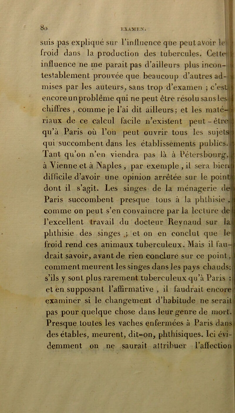 KXAMKIV» suis pas expliqué sur l’inlluence que peut avoir le| froid clans la production des tubercules. Celte' influence ne me parait pas d’ailleurs plus incon- testablement prouvée que beaucoup d’autres ad- é mises par les auteurs, sans trop d’examen ; c’eslJ encore un problème qui ne peut être résolu sans lesjit chifFres, comme je l’ai dit ailleurs; et les maté-| riaux de ce calcul facile n’existent peut - être? qu’à Paris où l’on peut ouvrir tous les sujets qui succombent dans les établissements publics. Tant qu’on n’en viendra pas là à Pétersbourg,, à Vienne et à Naples , par exemple , il sera Ineu difficile d’avoir une opinion arrêtée sur le poinU dont il s’agit. Les singes de la ménagerie de Paris succombent presque tous à la phthisie comme on peut s’en convaincre par la lecture de l’excellent travail du docteur Revnaud sur la / *. phthisie des singes et on en conclut que le* froid rend ces animaux tuberculeux. Mais il fau-i drait savoir, avant de rien conclure sur ce point, comment meurent les singes dans les paj's chauds; s’ils y sont plus rarement tuberculeux qu’à Paris : et en supposant l’affirmative , il faudrait encoref examiner si le changement d’habitude ne serait) pas pour quelque chose dans leur genre de mort. Presque toutes les vaches enfermées à Paris dansj des étables, meurent, dit=on, phthisiques. Ici évi- demment on ne saurait attribuer l’affection