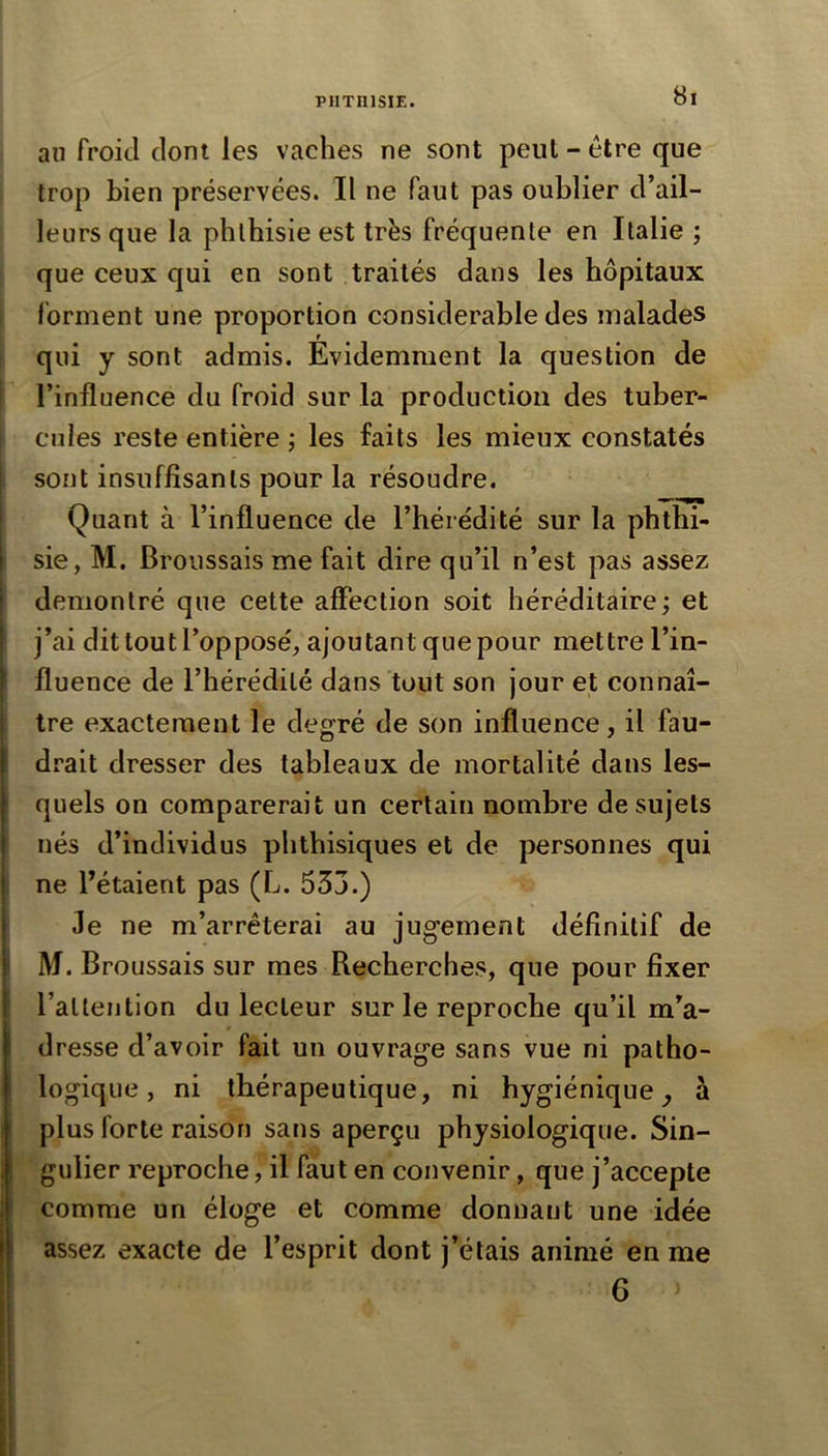 an froid dont les vaches ne sont peut - être que trop bien préservées. Il ne faut pas oublier d’ail- leurs que la phlhisie est très fréquente en Italie ; que ceux qui en sont traités dans les hôpitaux ! forment une proportion considérable des malades I qui y sont admis. Evidemment la question de I l’influence du froid sur la production des tuber- f cilles reste entière ; les faits les mieux constatés sont insuffisants pour la résoudre. Quant à l’influence de l’hérédité sur la phthi- sie, M. Broussais me fait dire qu’il n’est pas assez démontré que cette affection soit héréditaire; et j’ai dit tout l’opposé, ajoutant que pour mettre l’in- fluence de l’hérédité dans tout son jour et connaî- 1 Ire exactement le degré de son influence, il fau- drait dresser des tableaux de mortalité dans les- quels on comparerait un certain nombre de sujets nés d’individus phthisiques et de personnes qui i ne l’étaient pas (L. 533.) Je ne m’arrêterai au jugement définitif de M. Broussais sur mes Recherches, que pour fixer l’allention du lecteur sur le reproche qu’il m’a- dresse d’avoir fait un ouvrage sans vue ni patho- logique, ni thérapeutique, ni hygiénique^ à plus forte raison sans aperçu physiologique. Sin- gulier reproche, il faut en convenir, que j’accepte comme un éloge et comme donnant une idée assez exacte de l’esprit dont j’étais animé en me 6