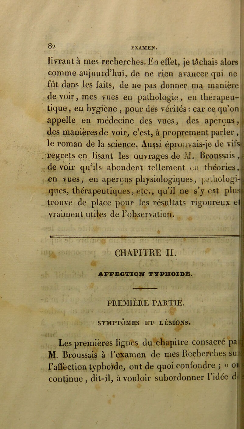 EXAME W. livrant à mes recherches. En elFet, je tâchais alors comme aujourd’hui, de ne rien avancer qui ne fût dans les faits, de ne pas donner ma manière de voir, mes vues en pathologie, en thérapeu- tique, en hygiène , pour dés vérités : car ce qu’on appelle en médecine des vues, des aperçus, des manières de voir, c’est, à proprement parler , le roman de la science. Aussi éprouvais-je de vifsn regrets en lisant les ouvrages de M. Broussais,.: devoir quhls abondent tellement eu théories,|^ en vues, en aperçus physiologiques, j}ai.hologi-^ ques, thérapeutiques, etc., qu’il ne s’j est pluafi trouvé de place pour les résultats rigoureux el j vraiment utiles de l’observation. i CHAPITRE II. AFFECTION TTPHOZDE. PREMIÈRE PARTIE. ' SYMPTÔMES ET LÉSIONS. | Les premières lignes du chapitre consacré pa) M. Broussais à l’examen de mes Recherches su: l’alFection typhoïde, ont de quoi confondre ; « oi continue , dit-il, à vouloir subordonner l’idée d<