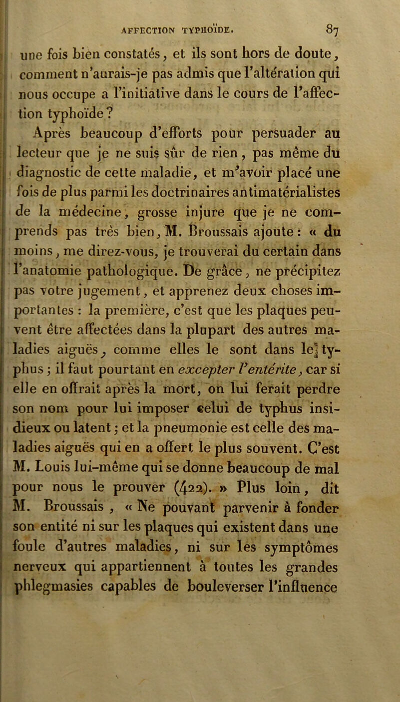 } une fois bien constatés, et ils sont hors de doute, comment n’aurais-je pas admis que l’altération qui !; nous occupe a l’initiative dans le cours de l’alFec- 1 tion typhoïde? Après beaucoup d’efforts pour persuader au lecteur que je ne suis sûr de rien , pas même du diagnostic de cette maladie, et m^avoir placé une fois de plus parmi les doctrinaires antimatérialistes de la médecine, grosse injure que je ne com- prends pas très bien,M. Broussais ajoute: « du moins, me direz-vous, je trouverai du certain dans l’anatomie pathologique. De grâcé, ne précipitez pas votre jugement, et apprenez deux choses im- portantes : la première, c’est que les plaques peu- vent être affectées dans la plupart des autres ma- ladies aiguës^ comme elles le sont dans le]ty- ' phus ; il faut pourtant en excepter F entérite, car si elle en offrait après la mOrt, on lui ferait perdre son nom pour lui imposer celui de typhus insi- dieux OU latent j et la pneumonie est celle des ma- ladies aiguës qui en a offert le plus souvent. C’est M. Louis lui-même qui se donne beaucoup de mal pour nous le prouver (422). » Plus loin, dit M. Broussais , « Ne pouvant parvenir à fonder son entité ni sur les plaques qui existent dans une foule d’autres maladies, ni sur lés symptômes nerveux qui appartiennent à toutes les grandes phlegmasies capables de bouleverser l’influence