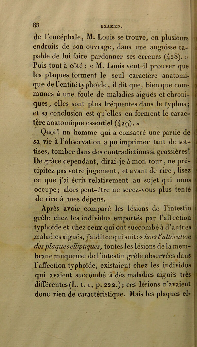 de l’encéphale, M. Louis se trouve, en plusieurs ri endroits de son ouvrage, dans une angoisse ca- a pable de lui faire pardonner ses erreurs (428). » Puis tout à côté : « M. Louis veut-il prouver que a les plaques forment le seul caractère anatomi- i que de l’entité typhoïde, il dit que, bien que com- munes à une foule de maladies aiguës et chroni- - ques, elles sont plus fréquentes dans le typhus; et sa conclusion est qu’elles en forment le carac- - 1ère anatomique essentiel (429). » ; Quoi! un homme qui a consacré une partie de sa vie à l’observation a pu imprimer tant de sot- tises, tomber dans des contradictions si grossières! De grâce cependant, dirai-je à mon tour, ne pré- cipitez pas votre jugement, et avant de rire^ lisez ce que j’ai écrit relativement au sujet qui nous occupe; alors peut-être ne serez-vous plus tenté de rire à mes dépens. Après avoir comparé les lésions de l’intestin grêle chez les individus emportés par l’affection typhoïde et chez ceux qui ont succombé à d’autres maladies aiguës, j’aiditce qui suit :« horsValtération des plaques elliptiques f toutes les lésions de la mem- brane muqueuse de l’intestin grêle observées dans l’alFection typhoïde, existaient chez les individus qui avaient succombé à des maladies aiguës très dilFérentes(L. 1.1, p. 222.); ces léfions n’avaient \ donc rien de caractéristique. Mais les plaques el-