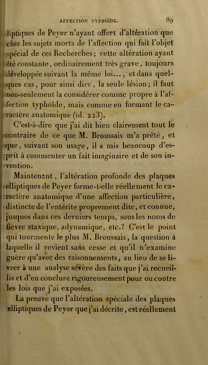 ji lipliques de Peyer n’ayant offert d’altération que f, chez les sujets morts de l’affection qui fait l’objet il spécial de ces Recherches; cette altération ayant ïp été constante, ordinairement très grave, toujours f développe'e suivant la même loi... , etdans quel- jt.;ques cas, pour ainsi dire , la seule lésion ; il faut \ ! non-seulement la considérer comme propre à l’af- : fection typhoïde, mais comme en formant le ca- L ractère anatomique (id. 2 23). C^est-à-dire que j’ai dit bien clairement tout le ^contraire de ce que M. Broussais m’a prêtée et rque, suivant son usage^ il a mis beaucoup d’es- iprit à commenter un fait imaginaire et de son in- l^vention. I Maintenant, l’altération profonde des plaques telliptiques de Peyer forme-t-elle réellement le ca- iractère anatomique d’une affection particulière, ! 1 distincte de l’entérile proprement dite, et connue, jusques dans ces derniers temps, sous les noms de fièvre ataxique, adynamique, etc.? C’est le point qui tourmente le plus M. Broussais , la question à laquelle il revient sans cesse et qu’il n’examine guère qu’avec des raisonnements, au lieu de se li- vrer à une analyse sévère des faits que j’ai recueil- lis et d’en conclure rigoureusement pour ou contre les lois que j’ai exposées. j La preuve que l’altération spéciale des plaques elliptiques de Peyer que j’ai décrite, est réellement