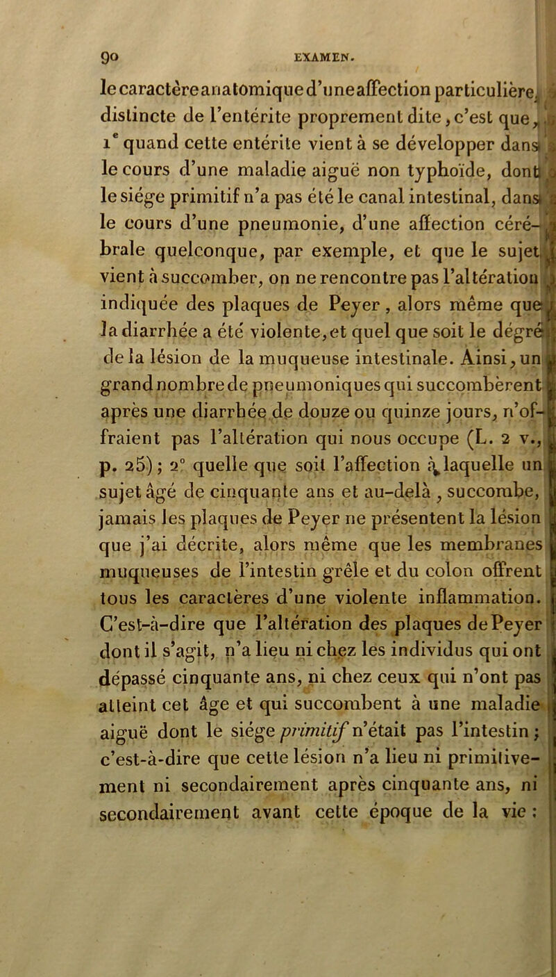 lecaractèreaiiatomiqned’uneafFectionparticulière, j distincte de l’entérite proprement dite,c’est que„. ; quand cette entérite vient à se développer dans) ; le cours d’une maladie aiguë non typhoïde, donti o le siège primitif n’a pas été le canal intestinal, dans* a le cours d’une pneumonie, d’une affection céré-^^j braie quelconque, par exemple, et que le sujet, J vient à succomber, on ne rencontre pas l’altération ^ indiquée des plaques de Peyer, alors même queîjj| la diarrhée a été violente, et quelque soit le dégrôi^ delà lésion de la muqueuse intestinale. Ainsi,un y grandnombrede pneumoniques qui succombèrent après une diarrhée de douze ou quinze jours, n’of- fraient pas l’altération qui nous occupe (L. 2 v., p. 25) ; 2° quelle que soit l’affection c\laquelle un sujet âgé de cinquante ans et au-delà , succombe, jamais les plaques de Peyer ne présentent la lésion que j’ai décrite, alors même que les membranes muqueuses de l’intestin grêle et du colon offrent tous les caractères d’une violente inflammation. C’est-à-dire que l’altération des plaques de Peyer dont il s’agit, n’a lieu nichez les individus qui ont dépassé cinquante ans, ni chez ceux qui n’ont pas atteint cet âge et qui succombent à une maladie | aiguë dont le siège pj'imitif n’était pas l’intestin ; c’est-à-dire que cette lésion n’a lieu ni primitive- ment ni secondairement après cinquante ans, ni secondairement avant cette époque de la vie ;