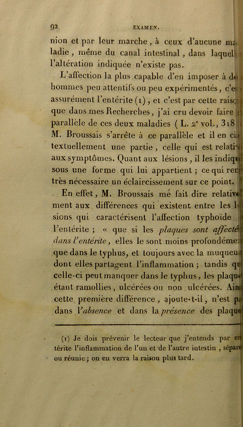 nion et par leur marche , à ceux d’aucune m^. ladie , même du canal intestinal, dans laquelj;ij l’altération indiquée n’existe pas. L’alFection la plus capable d’en imposer à d*ii hommes peu attentifs ou peu expérimentés, c’e| > assurément l’entérite (i), et c’est par celte raisqt| que dans mes Recherches, j’ai cru devoir faire i? parallèle de ces deux maladies ( L. 2,' vol., 318 1 M. Broussais s’arrête à ce parallèle et il en cLi textuellement une partie, celle qui est relatrii aux symptômes. Quant aux lésions, il les indiqiif sous une forme qui lui appartient; cequirep^ très nécessaire un éclaircissement sur ce point. En effet, M. Broussais me fait dire relative ment aux différences qui existent entre les l sions qui caractérisent l’affection typhoïde Fentérile ; « que si les plaques sont affecté dans Ventérite, elles le sont moins profondémel que dans le typhus^ et toujours avec la muqueui dont elles partagent l’inflammation; tandis qni' celle-ci peut manquer dans le typhus, les plaqu<| étant ramollies , ulcérées ou non ulcérées. Ai cette première différence, ajoute-t-il, n’est p, dans Vabsence et dans la présence des plaqu (i) Je dois prévenir le lecteur que j’entends par ei^ térite l’inflammation de l’un et de l’autre intestin , sé panji ou réunie ; on en verra la raison plus tard. :