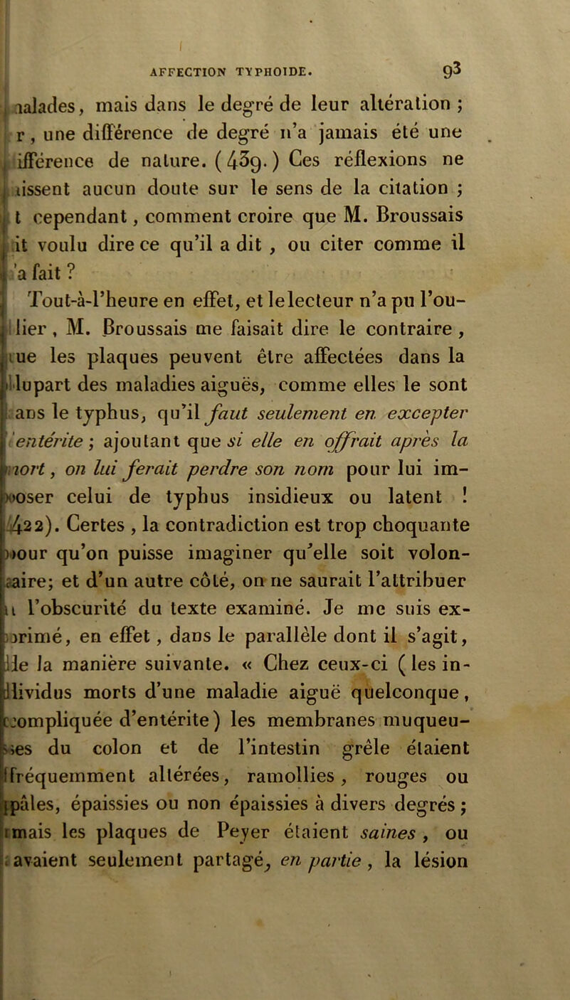 I AFFECTION TYPHOÏDE. 9^ i lalades, mais dans le degré de leur altération ; : r, une différence de degré n’a jamais été une I ifférence de nature. ( 439. ) Ces réflexions ne I lissent aucun doute sur le sens de la citation ; t cependant, comment croire que M. Broussais ;it voulu dire ce qu’il a dit , ou citer comme il a fait ? Tout-à-l’heure en effet, et le lecteur n’a pu l’ou- ilier, M. Broussais me faisait dire le contraire, jiue les plaques peuvent être affectées dans la illupart des maladies aiguës, comme elles le sont I: ans le typhus, qu^il Jai/t seulement en excepter 'entérite', ajoutant que A'i elle en offrait après la nort, on lui ferait perdre son nom pour lui im- poser celui de typhus insidieux ou latent ! Vj.22). Certes , la contradiction est trop choquante nour qu’on puisse imaginer qu^elle soit volon- aaire; et d’un autre côté, on ne saurait l’attribuer U l’obscurité du texte examiné. Je me suis ex- )3rimé, en effet, dans le parallèle dont il s’agit, lie la manière suivante. « Chez ceux-ci (lesin- llividus morts d’une maladie aiguë quelconque, cjompliquée d’entérite) les membranes muqueu- ses du colon et de l’intestin grêle étaient [fréquemment altérées, ramollies, rouges ou pâles, épaissies ou non épaissies à divers degrés j rmais les plaques de Peyer étaient saines , ou savaient seulement partagé^ en partie, la lésion »