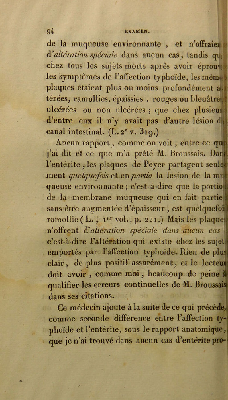 de la muqueuse environnante , et n’olFraien altération spéciale dans aucun cas^ tandis qi i chez tous les sujets morts après avoir éprou^; les symptômes de ralFection typhoïde, lesmêm : ; plaques étaient plus ou moins profondément a ; térées^ ramollies, épaissies , rouges ou bleuâtre!,? ulcérées ou non ulcérées ; que chez plusieui- d’entre eux il n’y avait pas d’autre lésion dli canal intestinal. (L. 2“ v. 3ig.) Aucun rapport^ comme on voit, entre ce qas? j’ai dit et ce que m’a prêté M. Broussais. Dani l’entérite^ les plaques de Peyer partagent seulei ment quelquefois et en partie la lésion de la muk queuse environnante ; c’est-à-dire que la portioij: de la membrane muqueuse qui en fait partie i sans être augmentée d’épaisseur , est quelquefoî I ramollie ( L., vol., p. 221.) Mais les plaque); n’olFrent éialtération spéciale dans aucun cas c’est-à-dire l’altération qui existe chez les sujetl* emportés par l’afFeetion typhoïde. Rien de plu^l clair, de plus positif assurément, et le lecteui! doit avoir , comme moi, beaucoup de peine qualifier les erreurs continuelles de M. Broussais) dans ses citations. Ce médecin ajoute à la suite de ce qui précède,| comme seconde différence entre l’affection ty-* pboïde et l’entérite, sous le rapport anatomique,) que je n’ai trouvé dans aucun cas d’entérite pro-- /
