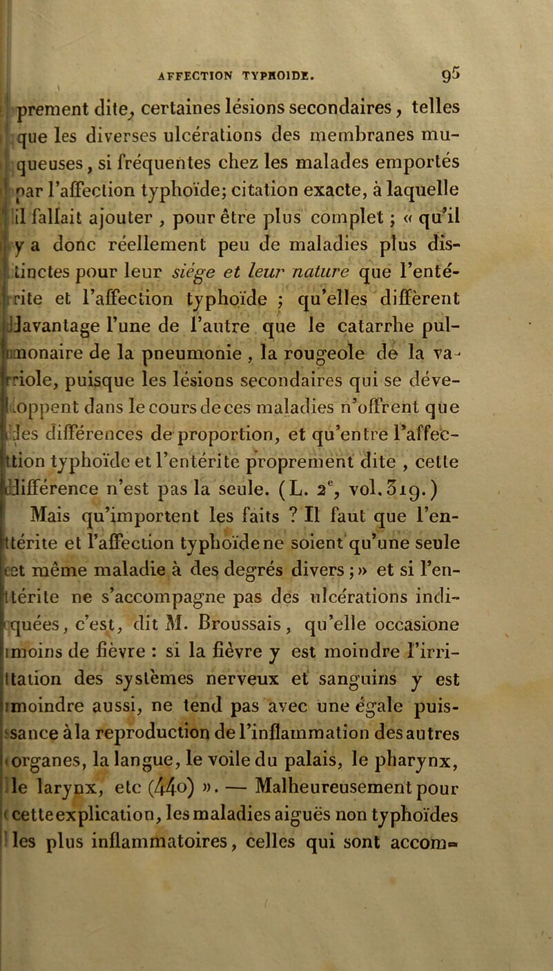 ,1 [ prement dite^ certaines lésions secondaires, telles I que les diverses ulcérations des membranes mu- f queuses, si fréquentes chez les malades emportés ! par l’alFeclion typhoïde; citation exacte, à laquelle ■ !il fallait ajouter , pour être plus complet ; « quhl ♦y a donc réellement peu de maladies plus dîs- [ linctes pour leur siège et leur nature que l’enté- irite et l’affeciion typhoïde ; qu’elles diffèrent ijJavantage l’une de l’autre que le catarrhe pul- «aaonaire de la pneumonie , la rougeole de la va- Iriole, puisque les lésions secondaires qui se déve- l ioppent dans le cours de ces maladies n’olfrent que Ides dilFérences de proportion, et qu’entre l’affec- ttion typhoïde et l’entérite proprement dite , cette udifférence n’est pas la seule. (L. 2% vol.Sig.) Mais qu’importent les faits ? Il faut que l’en- ttérite et l’alFection typhoïde ne soient qu’une seule Bet même maladie à des degrés divers ; » et si l’en- Itérite ne s’accompagne pas des ulcérations indi- iquées, c’est, dit M. Broussais, qu’elle occasione imoins de fièvre : si la fièvre y est moindre Firri- Italion des systèmes nerveux et sanguins y est imoindre aussi, ne tend pas avec une égale puis- ssance àla reproduction de l’inflammation des autres «organes, la langue, le voile du palais, le pharynx. Ile larynx, etc (44o) — Malheureusement pour |< cette explication, les maladies aiguës non typhoïdes jlles plus inflammatoires, celles qui sont accom»