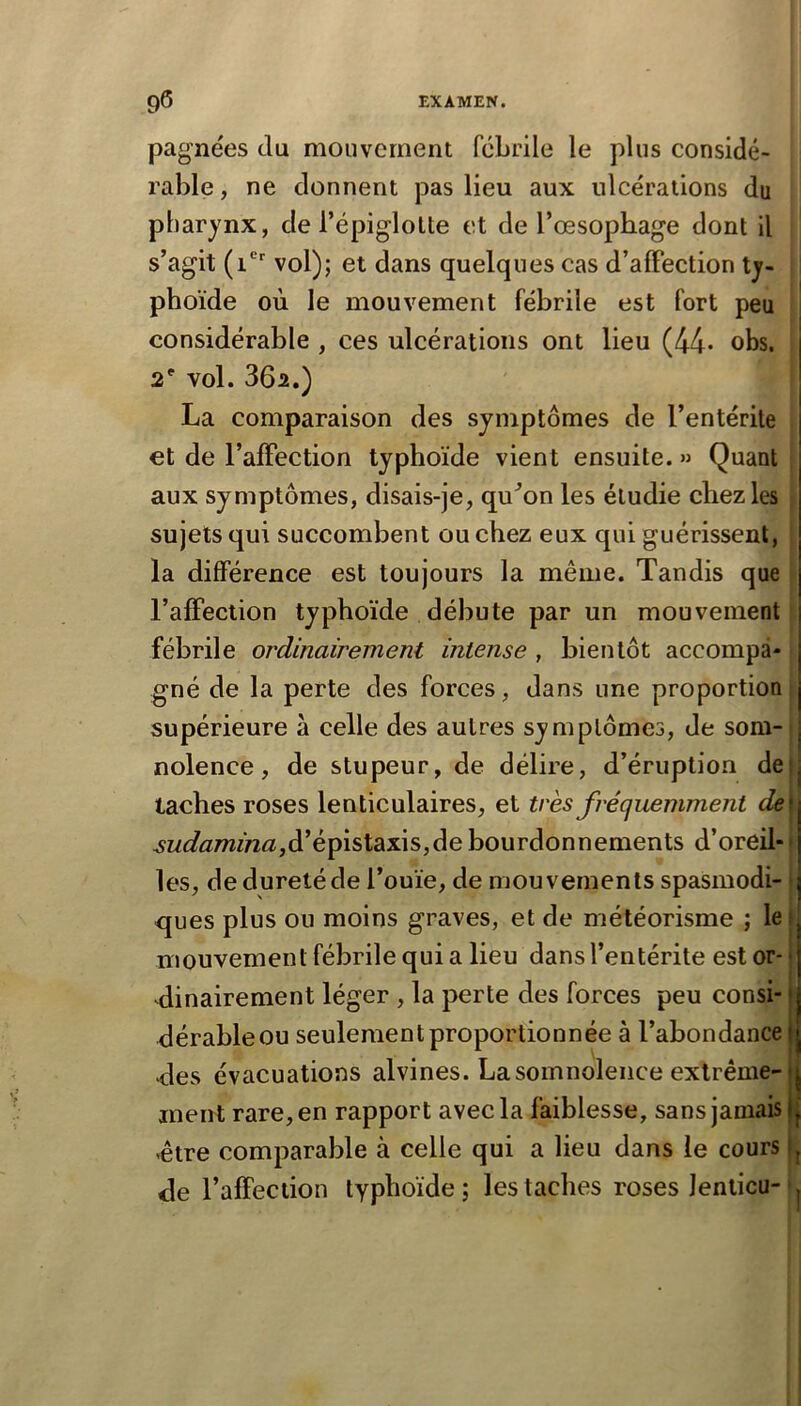 pagnées du mouvement fébrile le plus considé- rable, ne donnent pas lieu aux ulcérations du pharynx, de l’épiglotte et de l’œsophage dont il s’agit (i* vol); et dans quelques cas d’alFection ty- phoïde où le mouvement fébrile est fort peu considérable , ces ulcérations ont lieu (44* obs. 2' vol. 362.) La comparaison des symptômes de l’entérite et de l’affection typhoïde vient ensuite. » Quant aux symptômes, disais-je, qu^on les étudie chez les sujets qui succombent ou chez eux qui guérissent, la différence est toujours la même. Tandis que l’affection typhoïde débute par un mouvement fébrile ordinairement intense , bientôt accompa- gné de la perte des forces, dans une proportion supérieure à celle des autres symptômes, de som- | nolence, de stupeur, de délire, d’éruption deij taches roses lenticulaires, et très fréquemment de\ 3udamina,à'è^isl2LX\s,àe bourdonnements d’oreil- • les, de dureté de l’ouïe, de mouvements spasmodi- ques plus on moins graves, et de météorisme ; le 1 mouvement fébrile qui a lieu dans l’entérite est or- • dinairement léger , la perte des forces peu consi-1 dérableou seulement proportionnée à l’abondance | des évacuations alvines. La somnolence extrême-fj ment rare, en rapport avec la faiblesse, sans jamais jj -être comparable à celle qui a lieu dans le cours (j de l’affection typhoïde; les taches roses Jenticu- ^