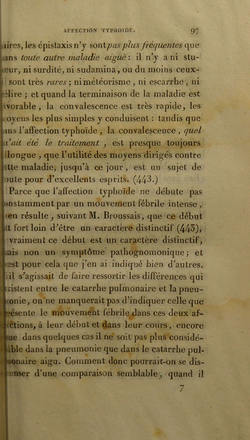 L tires, les épistaxis n’y sonty^a^ plus fréquentes que ans toute autre maladie aiguë: il n’y a ni stu- eur, ni surdité, ni sudamina, ou du moins ceux- i sont très j'ares ; ni météorisme, ni escarrhe, ni eilire ; et quand la terminaison de la maladie est ^vorable, la convalescence est très rapide, les oyens les plus simples y conduisent : tandis que uns l’atFection typhoïde , la convalescence , quel idait été le traitement y est presque toujours llongue , que l’utilité des moyens dirigés contre ttte maladie, jusqu’à ce jour, est un sujet de )ute pour d’excellents esprits. (44d.) Parce que l’affection typhoïde ne débute pas iinslamment par un mouvement fébrile intense, ten résulte^ suivant M. Broussais, que ce début It fort loin d^être un caractère distinctif (443)> vraiment ce début est un caractère distinctif j sais non un symptôme pathognomonique ; et sst pour cela que j’en ai indiqué bien d’autres, iil s^agissait de faire ressortir les différences qui nstenl entre le catarrhe pulmonaire et lapneu^ ® lonie, on ne manquerait pas d’indiquer celle que ’ésente le mouvement fébrile^dans ces deux af- \\ (étions, à leur début et dans leur cours, encore Y lue dans quelques cas il ne soit pas plus considé- \ lable dans la pneumonie que dans le catarrhe pul- : (lonaire aigu. Comment donc pourrait-on se dis- enser d’une comparaison semblable^ quand il 7