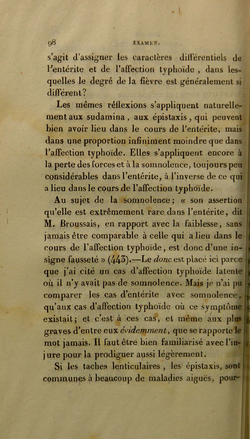 s’agit d’assigner les caractères différentiels de ^entérite et de l’affection typhoïde , dans les- quelles le degré de la fièvre est généralement si différent? Les memes réflexions s’appliquent naturelle- ment aux sudamina, aux épistaxis, qui peuvent | bien avoir lieu dans le cours de l’entérite, mais ; dans une proportion infiniment moindre que dans l’aflection typhoïde. Elles s’appliquent encore à la perte des forces et à la somnolence, toujours peu considérables dans l’entérite, à l’inverse de ce qui a lieu dans le cours de l’affection typhoïde. Au sujet de la somnolence ; « son assertion • qu’elle est extrêmement rare dans l’entérite, dit | M. Broussais, en rapport avec la faiblesse, sans ! jamais être comparable à celle qui a lieu dans le i cours de l’affection typhoïde, est donc d’une in- signe fausseté » (445)«—Le donc est placé ici parce 1 que j’ai cité un cas d’affection typhoïde latente || où il n’y avait pas de somnolence. Mais je n’ai pu | comparer les cas d’entérite avec somnolence, | qu’aux cas d’affection typhoïde où ce symptôme 1 existait ; et c’est à ces cas , et même aux plus 11 graves d’entre eux évidemment^ que se rapporte le I mot jamais. Il faut être bien familiarisé avec l’in- |. j ure pour la prodiguer aussi légèrement. ^ Si les taches lenticulaires , les épistaxis, sont ' communes à beaucoup de maladies aiguës, pour- j
