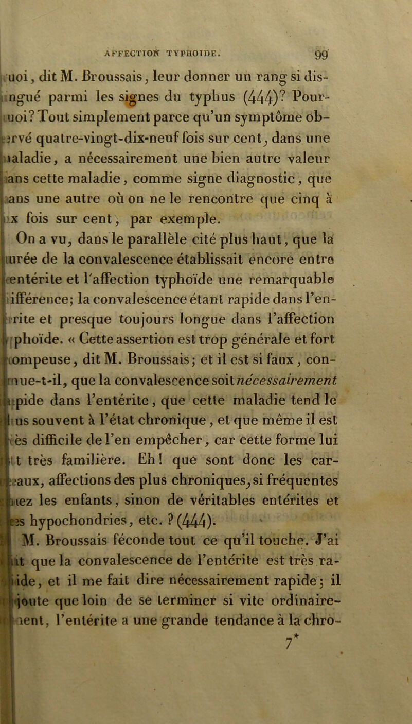 uoi, dit M. Broussais, leur donner un rang si dis- i ngué parmi les signes du typhus (444)^ Pour- (i uoi? Tout simplement parce qu’un symptôme ob- tirvé quatre-vingt-dix-neuf fois sur cent, dans une iialadie, a nécessairement une bien autre valeur ans cette maladie, comme signe diagnostic, que i -ans une autre où on ne le rencontre que cinq à X fois sur cent, par exemple. On a vu, dans le parallèle cité plus haut, que la lurée de la convalescence établissait encore entre entérite et PafFection typhoïde une remarquable ilFérence; la convalescence étant rapide dans l’en- irite et presque toujours longue dans l’afFection iphoïde. « Cette assertion est trop générale et fort iompeuse, dit M. Broussais ; et il est si faux, con- piue-t-il, que la convalescence soiinécessairement «tpide dans l’entérite, que cette maladie tend le É us souvent à l’état chronique, et que même il est ès diflicile de l’en empêcher, car cette forme lui t très familière. Eh! que sont donc les car- i ;,;aux, affections des plus chroniques,si fréquentes s nez les enfants, sinon de véritables entérites et Btîs hypochondries, etc. ?(zi44)* M. Broussais féconde tout ce qu’il touche. J’ai i nt que la convalescence de l’entérite est très ra- iide, et il me fait dire nécessairement rapide , il -joute que loin de se terminer si vile ordinaire- ;t lent, l’entérite a une grande tendance à la chro-