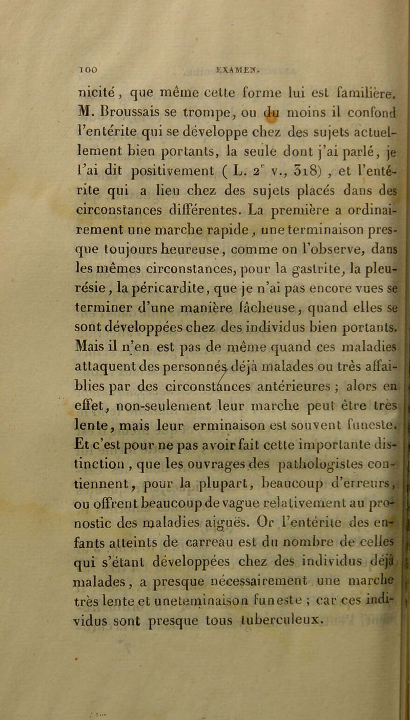 Tîicité, que même ceUe forme lui est familière. M. Broussais se trompe, ou 4u moins il confond Tentérile qui se développe chez des sujets actuel- lement bien portants, la seule dont j’ai parlé, je l^ai dit positivement ( L. 2*' v., 5i8) , et l’enté- rite qui a lieu chez des sujets placés dans des circonstances dilFérentes. La première a ordinai- rement une marche rapide, une terminaison pres- que toujours heureuse, comme on l’observe, dans les mêmes circonstances, pour la gastrite, la pleu- résie , la péricardite, que je n’ai pas encore vues se terminer d’une manière lâcheuse, quand elles se sont développées chez des individus bien portants. Mais il n’en est pas de même quand ces maladies attaquent des personné&déjà malades ou très affai- blies par des circonstances antérieures ; alors en ejBPet, non-seulement leur marche peut être très. lente, mais leur erminaison est souvent funeste.: *. Et c’est pour ne pas avoir fait cette importante dis- tinction , que les ouvrages des pathologistes con-j tiennent, pour la plupart, beaucoup d’erreurs,i ou offrent beaucoup de vague relativement au pro-\ nostic des maladies aiguës. Or l’entérite des en^' fants atteints de carreau est du nombre de celles qui s’étant développées chez des individus déjjjf malades, a presque nécessairement une marche, très lente et uneteininaison funeste ; car ces indi- vidus sont presque tous tuberculeux.