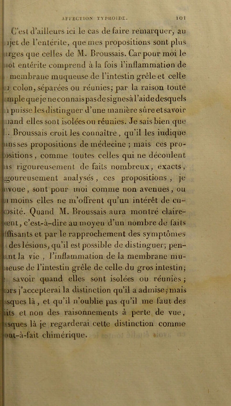 ; C’esl d’ailleurs ici le cas de faire remarquer, au ijet de l’entérite, que mes propositions sont plus lîi'ges que celles de M. Broussais. Car pour moi le lOt entérite comprend à la fois l’inflammation de membrane muqueuse de l’intestin grêle et celle J colon, séparées ou réunies; par la raison toute impie quejeneconnaispasdesignesàl’aidedesquels ,i puisse les distinguer d’une manière sûreetsavoir □and elles sont isolées ou réunies. Je sais bien que . Broussais croit les connaître, qu’il les iudique uns ses propositions de médecine ; mais ces pro- ositions, comme toutes celles qui ne découlent us rigoureusement de faits nombreux, exacts, ^oureusement analysés, ces propositions , je iwoue, sont pour moi comme non avenues, ou ji moins elles ne m’offrent qu’un intérêt de cu- DDsité. Quand M. Broussais aura montré claire- tent, c’est-à-dire au moyen d’un nombre de faits Iffisants et par le rapprochement des symptômes des lésions, qu’il est possible de distinguer; pen- i.nt la vie , l’inflammation de la membrane mu- iieuse de l’intestin grêle de celle du gros intestin; ! savoir quand elles sont isolées ou réunies ; [jrs j’accepterai la distinction qu’il a admise; mais ''Sques là, et qu’il n’oublie pas qu’il me faut des lits et non des raisonnements à perte de vue, -sques là je regarderai celte distinction comme 'Hui-à-fait chimérique.