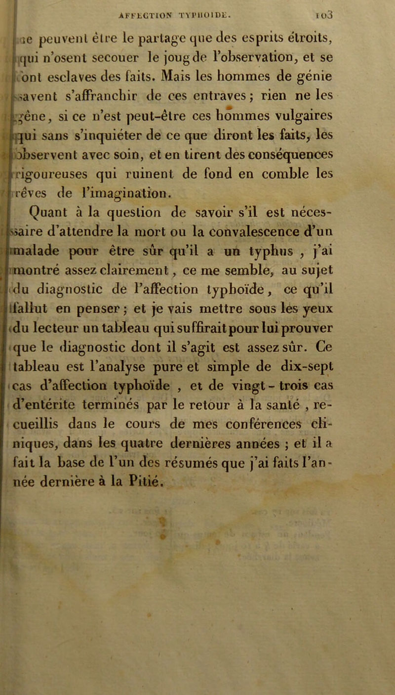 f j ae peuvenl élre le partage que des esprits étroits, jujui n’osent secouer le joug de l’observation, et se bnt esclaves des faits. Mais les hommes de génie savent s’affranchir de ces entraves; rien ne les :^éne, si ce n’est peut-être ces hommes vulgaires jqui sans s’inquiéter de ce que diront les faits, les ii observent avec soin, et en tirent des conséquences rigoureuses qui ruinent de fond en comble les rêves de l’imagination. Quant à la question de savoir s’il est néces- ssaire d’attendre la mort ou la convalescence d’un malade pour être sûr qu’il a un typhus , j’ai montré assez clairement, ce me semble, au sujet du diagnostic de l’affection typhoïde, ce qu’il ifaliut en penser ; et je vais mettre sous les yeux (du lecteur un tableau qui suffirait pour lui prouver que le diagnostic dont il s’agit est assez sûr. Ce tableau est l’analyse pure et simple de dix-sept cas d’affection typhoïde , et de vingt - trois cas d’entérite terminés par le retour à la santé , re- cueillis dans le cours de mes conférences cli- niques, dans les quatre dernières années ; et il a fait la base de l’un des résumés que j’ai faits l’an- née dernière à la Pitié. U (