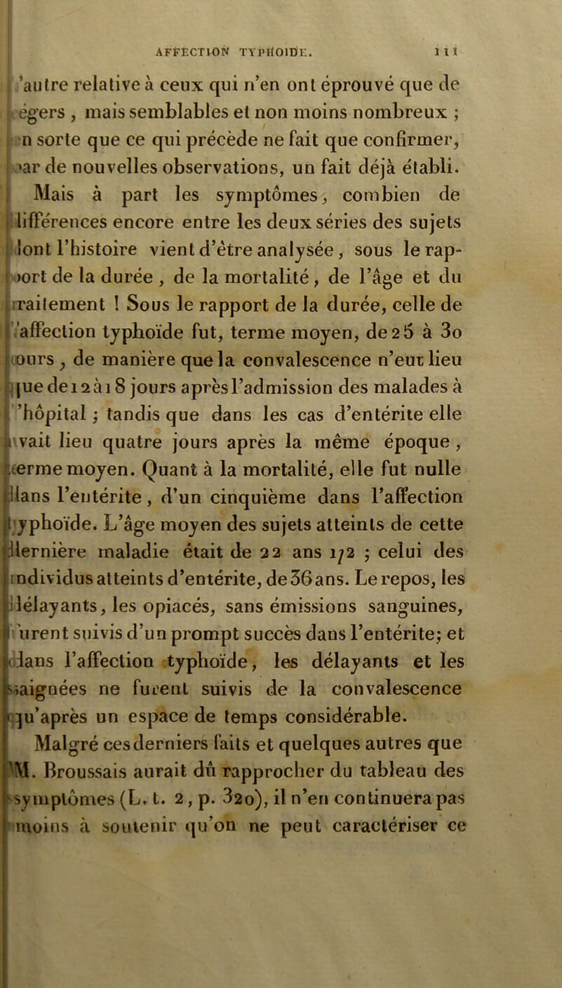 ’aulre relative à ceux qui n’en ont éprouvé que de i égers , mais semblables et non moins nombreux ; j »!n sorte que ce qui précède ne fait que confirmer, 1 'ar de nouvelles observations, un fait déjà établi. I Mais à part les symptômes, combien de ( lifFérences encore entre les deux séries des sujets ,dont l’histoire vient d’étre analysée, sous le rap- port de la durée , de la mortalité, de l’âge et du ■irailement ! Sous le rapport de la durée, celle de ValFection typhoïde fut, terme moyen, de 2 5 à 3o (jours , de manière que la convalescence n’eut lieu ] (ue de 12 à 18 jours après l’admission des malades à ’hôpital ; tandis que dans les cas d’entérite elle l'vait lieu quatre jours après la même époque, terme moyen. Quant à la mortalité, elle fut nulle Hans l’entérite, d’un cinquième dans l’alFection lyphoïde. L’âge moyen des sujets atteints de cette dlernière maladie était de 22 ans 1/2 ; celui des individus atteints d’entérite, de36ans. Le repos, les délayants, les opiacés, sans émissions sanguines, urent suivis d’un prompt succès dans l’entérite; et (dans l’affection typhoïde, les délayants et les îiaignées ne furent suivis de la convalescence t):ju’après un espace de temps considérable. Malgré ces derniers faits et quelques autres que 1^M. Broussais aurait du rapprocher du tableau des ^symplômes (L, t. 2, p. 32o), il n’en continuera pas moins à soutenir qu’on ne peut caractériser ce