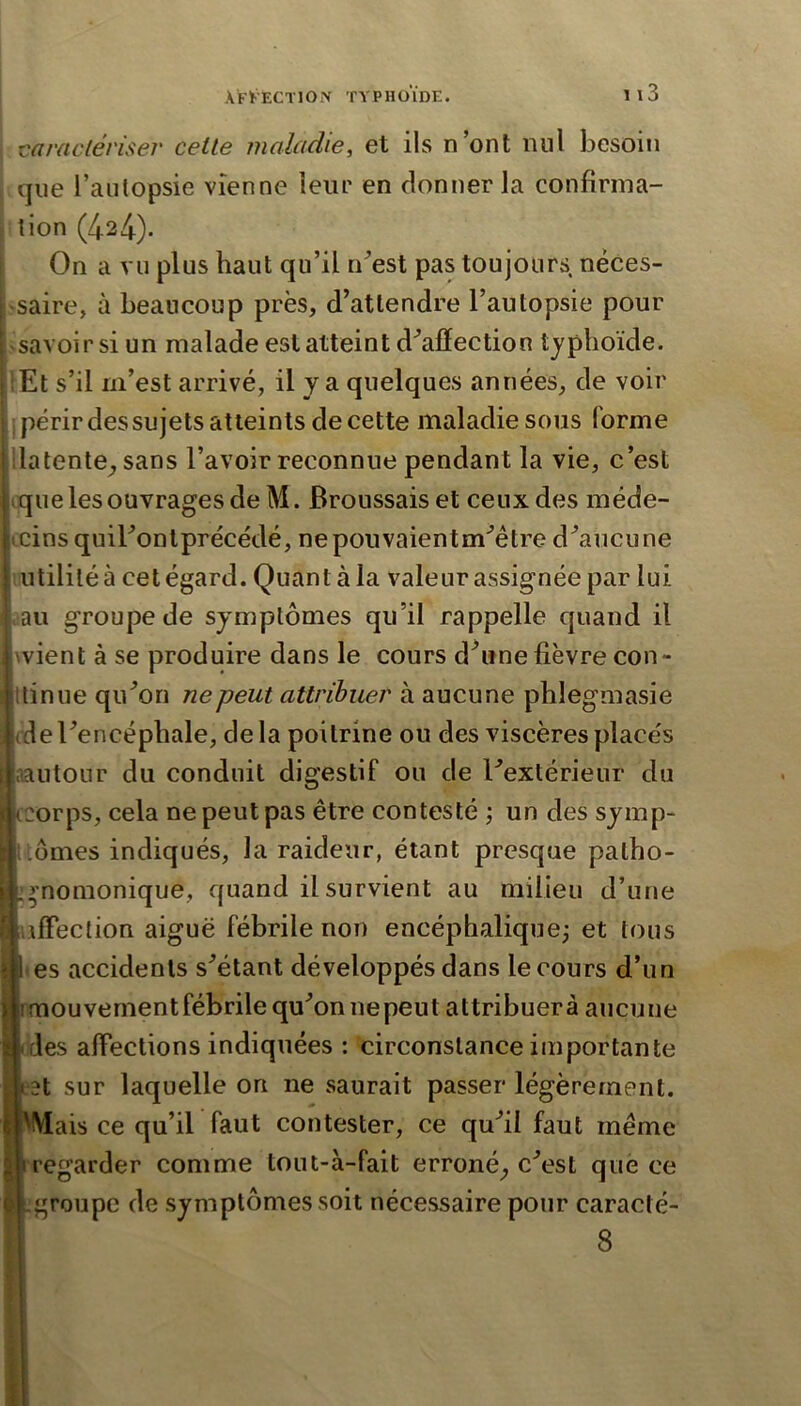 I varacléi'iser celle maladie, et ils n’ont nul besoin I que l’autopsie vienne leur en donner la confirma- : tion (424)- On a vu plus haut qu’il n^’est pas toujours néces- jsaire, à beaucoup près, d’attendre l’autopsie pour ^savoir si un malade est atteint d^afïection typhoïde. îEt s’il m’est arrivé, il y a quelques années, de voir ij périr des su jets atteints de cette maladie sous forme llatente^ sans l’avoir reconnue pendant la vie, c’est ique les ouvrages de M. Broussais et ceux des méde- cins quibonlprécédé, nepouvaientm^être d’aucune utilité à cet égard. Quant à la valeur assignée par lui ,au groupe de symptômes qu’il rappelle quand il wient à se produire dans le cours d’une fièvre con- Itinue qu’on ne peut attrihuer à aucune phlegmasie (de l’encéphale, de la poitrine ou des viscères placés aautour du conduit digestif ou de l’extérieur du tcorps, cela ne peut pas être contesté ; un des symp- uômes indiqués, la raideur, étant presque palho- :^nomonique, quand il survient au milieu d’une \ifFeclion aiguë fébrile non encéphaliquej et tous I es accidents s’étant développés dans le cours d’un Imouvementfébrile qu’on nepeut attribuera aucune des affections indiquées : circonstance importante H sur laquelle on ne saurait passer légèrement. Mais ce qu’il faut contester, ce qu’il faut même regarder comme tout-à-fait erroné^ c’est què ce groupe de symptômes soit nécessaire pour caracté-