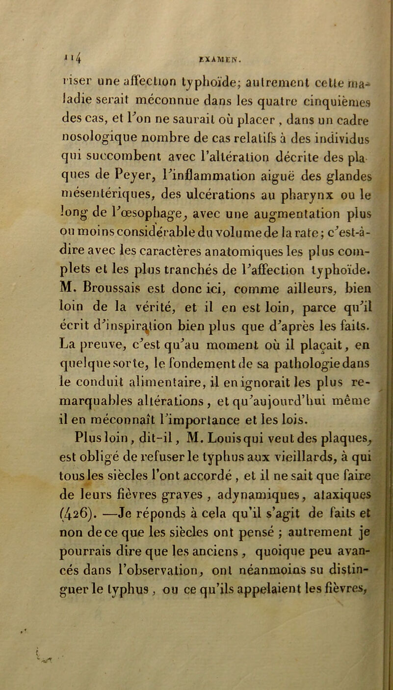 m4 riser une affeclion Ijphoïde; aulremcnt celle n»a^ Jadie serait méconnue dans les quatre cinquièmes des cas, et Fon ne saurait où placer , dans un cadre nosologique nombre de cas relatifs à des individus qui succombent avec l’alléralion décrite des pla ques de Peyer, ^inflammation aiguë des glandes mésentériques, des ulcérations au pharynx ou le long de Pœsophage^ avec une augmentation plus ou moins considérable du volumede la rate; c^est-à- dire avec les caractères anatomiques les plus com- plets et les plus tranchés de PafFection typhoïde. M. Broussais est donc ici, comme ailleurs, bien loin de la vérité, et il en est loin, parce qu^il écrit d^’inspir^^lion bien plus que diaprés les faits. La preuve, c^est qu^au moment où il plaçait, en quelquesorte, le fondement de sa pathologie dans le conduit alimentaire, il en ignorait les plus re- marquables altérations , et qu^aujourd’hui même il en méconnaît Timportance et les lois. Plus loin, dit-il, M. Louis qui veut des plaques^ est obligé de refuser le typhus aux vieillards, à qui tous les siècles l’ont accordé , et il ne sait que faire de leurs fièvres graves , adynamiques, ataxiques (426). —Je réponds à cela qu’il s’agit de faits et non de ce que les siècles ont pensé ; autrement je pourrais dire que les anciens, quoique peu avan- cés dans l’observation, ont néanmoins su distin- guer le typhus, ou ce qu’ils appelaient les fièvres,