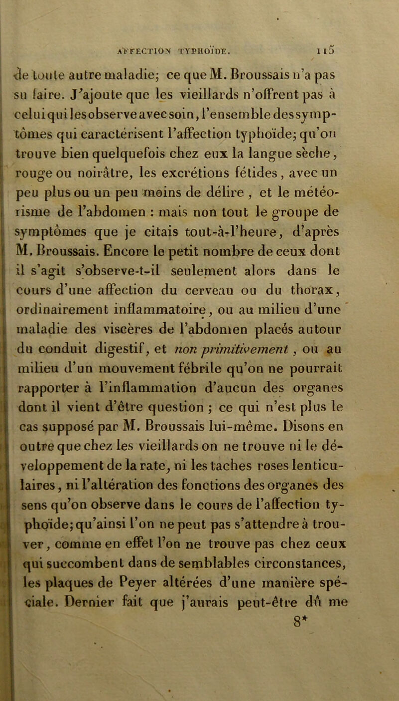 <le ton le autre maladie; ce que M. Broussais n’a pas su laire. J^ajouleque les vieillards n’olFrentpas à celui qui lesobserve avec soin, l’ensemble dessynip tomes qui caractérisent l’afFection typhoïde; qu’on trouve bien quelquefois chez eux la langue sèche, rouge ou noirâtre, les excrétions fétides, avec un peu plus ou un peu moins de délire , et le météo- risme de l’abdomen : mais non tout le groupe de symptômes que je citais tout-à*l’heure, d’après M. Broussais. Encore le petit nombre de ceux dont il s’agit s’observe-t-il seulenient alors dans le cours d’une afFection du cerveau ou du thorax, ordinairement inflammatoire, ou au milieu d’une * , maladie des viscères de l’abdomen placés autour i du conduit digestif, et îiort primitivement, ou au j milieu d’un mouvement fébrile qu’on ne pourrait I rapporter à l’inflammation d’aucun des organes i dont il vient d’être question ; ce qui n’est plus le j cas supposé par M. Broussais lui-même. Disons en \ outre que chez les vieillards on ne trouve ni le dé- \ veloppement de la rate, ni les taches roses lenticu- ^ < laires, ni l’altération des fonctions des organes des i sens qu’on observe dans le cours de l’affection ty- phoïde; qu’ainsi l’on ne peut pas s’attendre à trou- I ver, comme en effet l’on ne trouve pas chez ceux i qui succombent dans de semblables circonstances, i les plaques de Peyer altérées d’une manière spé- ’ ciale. Dernier fait que j’aurais peut-être du me 8^