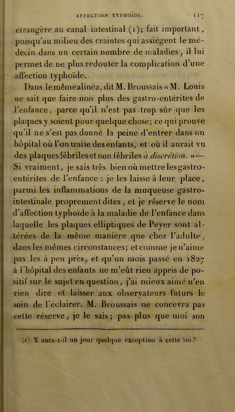 êtraflgère au canal intestinal (1); fait important , puisqu’au milieu des craintes qui assiègent le mé- decin dans un certain nombre de maladies'^ il lui 1 permet de ne plus redouter la complication d’une * alfection typhoïde. Dans Jeraêmealinéa, dit M. Broussais « M. Louis i ne sait que faire non plus des gaslro-entérites de i l’enfance, parce qu’il n’est pas trop sûr que les plaques y .soient pour quelque chose; ce qui prouve qu’il ne s^est pas donné la peine d’entrer dans un hôpital où l’on traite des enfants, et où il aurait vu des plaques fébriles et non {èhv'ûes à discrétion. »— Si vraiment, je sais très bien où mettrelesgastro- entérites de l’enfance 1 je les laisse à leur place, parmi les inflammations de la muqueuse gastro- intestinale proprement dites , et je réserve le nom d’aflection typhoïde à la maladie de l’enfance dans laquelle les plaques elliptiques de Peyer sont al- térées de la même manière que chez l’adulte, dans les mêmes circonstances; et comme je n’aime pas les à peu près, et qu’un mois passé en 1827 à l’hôpital des enfants ne m’eût rien appris de po- sitif sur le sujet en question, j’ai mieux aimé n’en rien dire et laisser aux observateurs futurs le I soin de l’éclairer. M. Broussais ne concevra pas cette réserve, je le sais ; pas plus que moi son (i) y aura-t-il un jour quelque exception à cette loi?