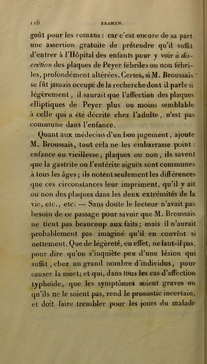 goût pour les romans : car c’est encore de sa part une assertion gratuite de prétendre qu’il suffit d’entrer à l’Hôpital des enfants pour j voir a dis- crétion des plaques de Pejer fébriles ou non fébri- | les, profondément altérées. Certes,si M. Broussais * j' se fût jamais occupé de la recherche dont il parles! légèrement, il saurait que l’affection des plaques elliptiques de Peyer plus ou moins semblable à celle qui a été décrite chez l’adulte, n’est pas commune dans l’enfance. Quant aux médecins d’un bon jugement, ajoute M. Broussais, tout cela ne les embarrasse point: enfance ou vieillesse, plaques ou non, ils savent que la gastrite ou l’entérite aiguës sont communes à tous les âges ; ils notent seulement les différences que ces circonstances leur impriment, qu’il y ait ou non des plaques dans les deux extrémités de la | I vie, etc., etc. — Sans doute le lecteur n’avait pas , besoin de ce passage pour savoir que M. Broussais ne tient pas beaucoup aux faits; mais il n’aurait I probablement pas imaginé qu’il en convînt si nettement. Que de légèreté, en effet, ne faut-il pas, pour dire qu’on s’inquiète peu d’une lésion qui suffit^chez un grand nombre d’individus, pour causer la mort; et qui, dans tous les cas d’affection typhoïde, que les symptômes soient graves ou qu’ils ne le soient pas, rend le pronostic incertain, et doit faire trembler pour les jours du malade