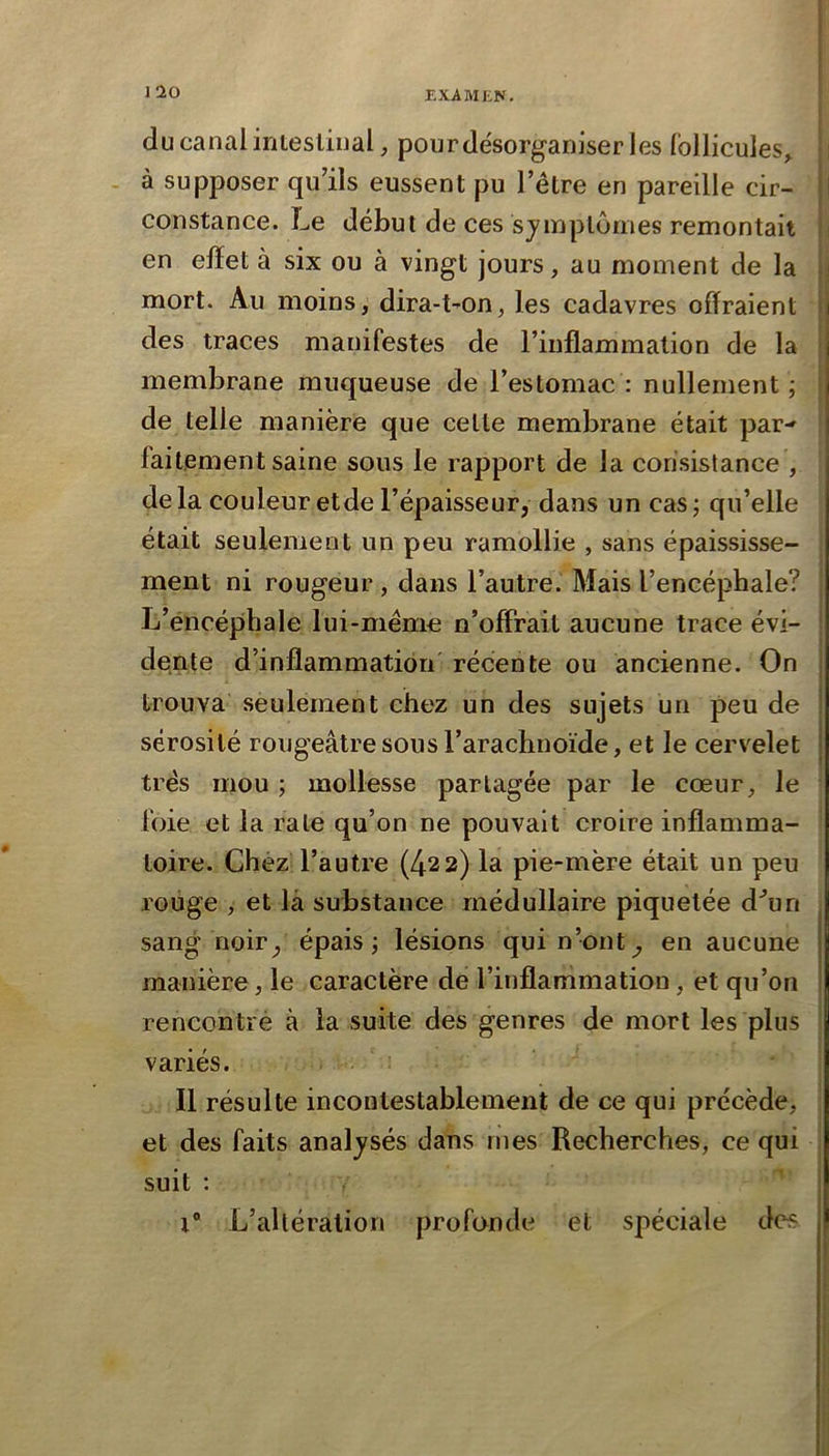 J10 du canal iriieslinal, pour désorganiser les Collicules^ ! - à supposer qu’ils eussent pu l’être en pareille cir- I constance. Le début de ces symptômes remontait en effet à six ou à vingt jours, au moment de la i mort. Au moins, dira-t-on, les cadavres offraient ; des traces manifestes de l’inflammation de la membrane muqueuse de l’estomac: nullement; de telle manière que celle membrane était par- faitement saine sous le rapport de la consistance , delà couleur et de l’épaisseur, dans un cas; qu’elle était seulement un peu ramollie , sans épaississe- ment ni rougeur , dans l’autre. Mais l’encéphale? L’éncéphale lui-même n’offrait aucune trace évi- dente d’inflammation récente ou ancienne. On : trouva seulement chez un des sujets un peu de i sérosité rougeâtre sous l’arachnoïde, et le cervelet I très mou ; mollesse partagée par le cœur, le foie et la raie qu’on ne pouvait croire inflamma- toire. Chez l’autre (422) la pie-mère était un peu rouge , et là substance médullaire piquetée d'’un sang noir, épais; lésions qui n’ont, en aucune manière, le caractère de l’inflammation, et qu’on rencontré à la suite des genres de mort les plus variés. Il résulte incontestablement de ce qui précède, et des faits analysés dans mes Recherches, ce qui suit : / 1“ L’altération profonde et spéciale des