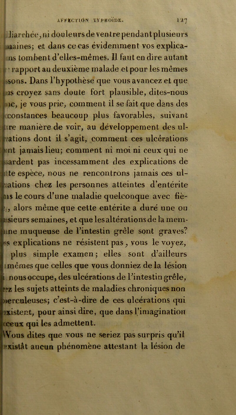 AFKtC'rirtN ÏYPHOÏDE. ii7 I Jiarrhée^ ni douleurs de ventre pendant plusieurs j.daainesj et dans ce cas évidemment vos explica- : ns tombent d’elles-mêmes. Il faut en dire autant j; ' rapport au deuxième malade et pour les mêmes Usons. Dans l’hypothèse que vous avancez et que f.js croyez sans doute fort plausible, dites-nous II IC, je vous prie, comment il se fait que dans des constances beaucoup plus favorables, suivant Iïre manière.de voir, au développement des ul- rations dont il s’agit, comment ces ulcérations int jamais lieu; comment ni moi ni ceux qui ne lardent pas incessamment des explications de te espèce, nous ne rencontrons jamais ces ul- ■ations chez les personnes atteintes d’entérite 15 le cours d’une maladie quelconque avec fiè- , alors même que cette entérite a duré une ou l.•.sieu^s semaines, et que les altérations de la mem- une muqueuse de l’intestin grêle sont graves? SS explications ne résistent pas, vous le voyez, plus simple examen ; elles sont d’ailleurs Imêmes que celles que vous donniez de la lésion nous occupe, des ulcérations de Tintestin grêle, ».‘z les sujets atteints de maladies chroniques non «erculeuses; c’est-à-dire de ces ulcérations qui jxistent, pour ainsi dire, que dans l’imagination (Ceux qui les admettent. ^Vous dites que vous ne seriez pas surpris qu’il «xislàt aucun phénomène attestant la lésion de