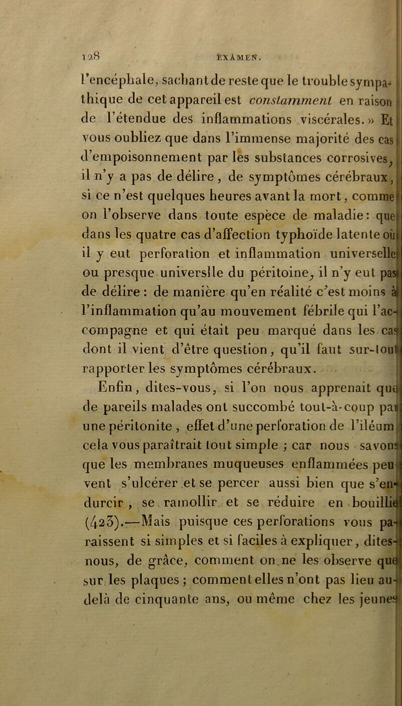 Tencépliale, sacbantde reste que le trouble sympa-* tbique de cet appareil est consLainmenl en raison ! de l’étendue des inflammations viscérales.» Eti vous oubliez que dans l’immense majorité des casj d’empoisonnement par les substances corrosives^ il n’y a pas de délire, de symptômes cérébraux, si ce n’est quelques heures avant la mort, comme on l’observe dans toute espèce de maladie: que) dans les quatre cas d’alTection typhoïde latente oùj il y eut perforation et inflammation universelle^ GU presque universlle du péritoine^ il n’y eut pas), de délire : de manière qu’en réalité c^est moins à) l’inflammation qu’au mouvement fébrile qui l’aci compagne et qui était peu marqué dans les caî| dont il vient d’être question, qu’il faut sur-loul rapporter les symptômes cérébraux. Enfin, dites-vous, si l’on nous apprenait qu(| de pareils malades ont succombé tout-à-coup pa| une péritonite , effet d’une perforation de l’iléum, cela vous paraîtrait tout simple ; car nous savoni que les membranes muqueuses enflammées peu vent s’ulcérer et se percer aussi bien que s’en* durcir, se ramollir et se réduire en .bouillie (423).—Mais puisque ces perforations vous pai raissent si simples et si faciles à expliquer, dites-j nous, de grâce, comment on,ne les observe qu^ sur les plaques; comment elles n’ont pas lieu au-j delà de cinquante ans, ou même chez les jeunes