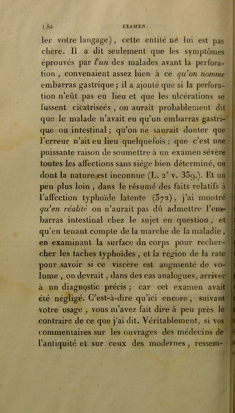 1er voire langage), celte enlité ne lui est pas chère. 11 a dit seulement que les symptômes éprouvés par Vun des malades avant la perfora- ; tion , convenaient assez bien à ce quon nomme * embarras gastrique ; il a ajouté que si la perfora- tion n’eût pas eu lieu et que les ulcérations se ! fussent cicatriseés , on aurait probablement dit | que le malade n’avait eu qu’un embarras gastri- ; que ou intestinal ; qu’on ne saurait douter que | l’erreur n’ait eu lieu quelquefois ; que c’est une | puissante raison de soumettre à un examen sévère | toutes les affections sans siège bien déterminé, ou ! dont la nature est inconnue (L. 2^ v. 339.). Et un I peu plus loin , dans le résumé des faits relatifs à l’affection typhoïde latente (372), j’ai montré qu^en réalité on n’aurait pas dû admettre ren>- barras intestinal chez le sujet en question , et jj) qu’en tenant compte de la marche de la maladie, [jj en examinant la surface dn corps pour recher- : cher les taches typhoïdes, et la région de la raie ^ pour savoir si ce viscère est augmenté de vo- | lume , on devrait, dans des cas analogues, arriver à un diagnQstic précis j car cet examen avait été négligé. G^est-à-dire qu’ici encore, suivant | votre usage , vous m’avez fait dire à peu près le contraire de ce que j'ai dit. Véritablement, si vos commentaires sur les ouvrages des médecins de 1 l’anliquité et sur ceux des modernes, resseni- {*