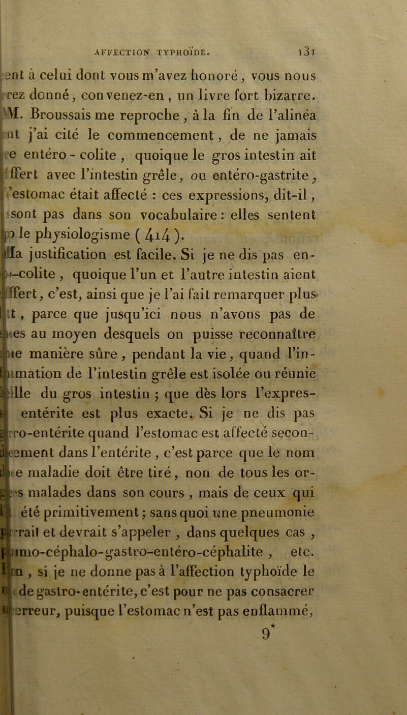 ^ent à celui dont vous m’avez honoré, vous nous | rez donné, convenez-en , un livre fort bizarre. \\f. Broussais me reproche , à la fin de l’alinéa lit j’ai cité le commencement, de ne jamais ce entéro- colite , quoique le gros intestin ait flFert avec l’intestin grêle, ou entéro-gastrite^ ’estomac était affecté : ces expressions, dit-il, jsont pas dans son vocabulaire : elles sentent IpQ le phjsiologisme ( 4i4 )• |lla justification est facile. Si je ne dis pas en- )»-colite , quoique l’un et l’autre intestin aient iffert, c’est, ainsi que je l’ai fait remarquer plus- It, parce que jusqu’ici nous n’avons pas de 1res au moyen desquels on puisse reconnaître {le manière sûre, pendant la vie, quand l’in- imation de l’intestin grêle est isolée ou réunie die du gros intestin j que dès lors l’expres- entérite est plus exacte. Si je ne dis pas ro-entérite quand l’estomac est affecté secon- ement dans l’entérite , c’est parce que le nom e maladie doit être tiré, non de tous les or- >s malades dans son cours , mais de ceux qui été primitivement ; sans quoi ime pneumonie rait et devrait s’appeler , dans quelques cas , imo-céphalo-gastro-entéro-céphalite , etc. lo , si je ne donne pas à l’affection typhoïde le Éjitde gastro-entérite, c’est pour ne pas consacrer u{ erreur, puisque l’estomac n’est pas enflammé, 9*