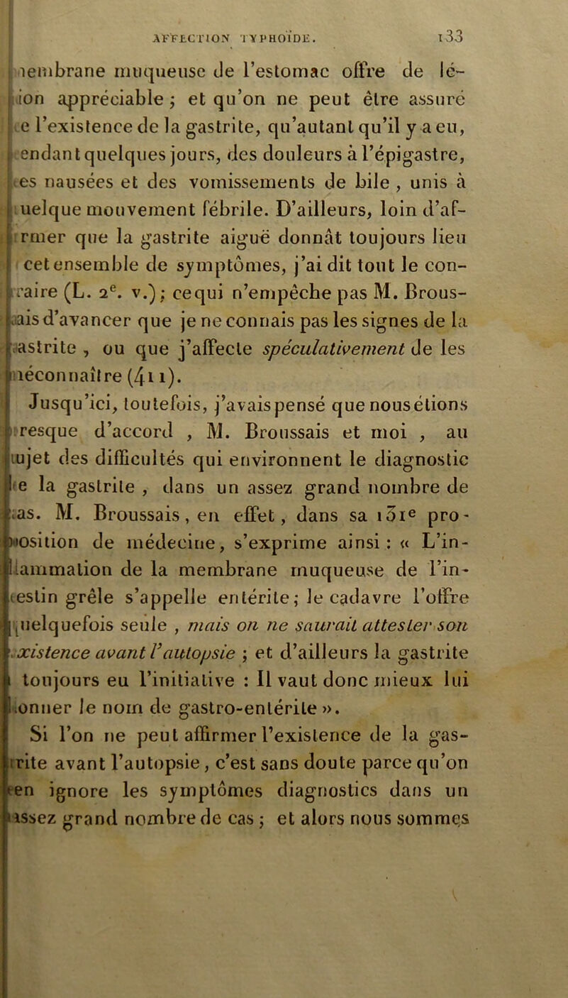 lembrane muqueuse de l’estomac offre de lc~ ( ion appréciable ; et qu’on ne peut être assuré ; e l’existence de la gastrite, qu’autanl qu’il y a eu, t endant quelques jours, des douleurs à l’épigastre, ; es nausées et des vomissements de bile , unis à ■. uelque mouvement fébrile. D’ailleurs, loin d’af- ! rmer que la gastrite aiguë donnât toujours lieu cet ensemble de symptômes, j’ai dit tout le con- iraire (L. 2®. v.) ; cequi n’empêche pas M. Brous- .lais d’avancer que je ne connais pas les signes de la vastrite , ou que j’alfecle spéculativement de les méconnaître (411). Jusqu’ici, toutefois, j’avais pensé que nousélions irresque d’accord , M. Broussais et moi , au lujet des difficultés qui environnent le diagnostic fe la gastrite , dans un assez grand nombre de ;;as. M, Broussais, en effet, dans sa pro- position de médecine, s’exprime ainsi: « L’in- llaiïimalion de la membrane rnuquemse de l’in- testin grêle s’appelle entérite; le cadavre l’offre pielquefois seule , mais on ne saurait attesLer<son .xistence avant Vautopsie ; et d’ailleurs la gastrite I toujours eu l’initiative : Il vaut donc mieux lui •ionner le nom de gastro-entérite ». Si l’on ne peut affirmer l’existence de la gas- trite avant l’autopsie, c’est sans doute parce qu’on pen ignore les symptômes diagnostics datis un lissez grand nombre de cas ; et alors nous sommes