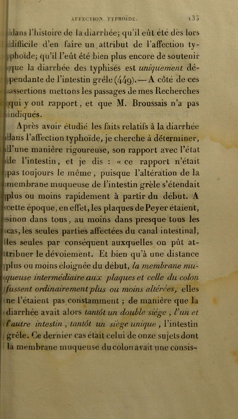 dans l’histoire de la diarrhée; qu’il eût été dès lors i jiflicile d’en faire un attribut de l’affection ty- 1 phoïde; qu’il l’eût été bien plus encore de soutenir {ue la diarrhée des lyphisés est uniquement dé- If pendante de l’intestin g rêle (449)*—A- côté de ces ^assertions mettons les passages de mes Recherches I :qui y ont rapport, et que M. Broussais n’a pas h indiqués. Après avoir étudié les faits relatifs à la diarrhée I idans l’affection typhoïde, je cherche à déterminer, I id’une manière rigoureuse, son rapport avec l’état lide l’intestin, et je dis : « ce rapport n’était [pas toujours le même , puisque l’altération de la unembrane muqueuse de l’intestin grêle s’étendait fplus ou moins rapidement à partir du début. A ccette époque, en effet, les plaques de Peyer étaient, ■\sinon dans tous, au moins dans presque tous les cas, les seules parties affectées du canal intestinal, Iles seules par conséquent auxquelles on pût at- tribuer le dévoiement. Et bien qu’à une distance plus ou moins éloignée du début, la membrane mu- queuse intermédiaire aux plaques et celle du colon } fussent ordinairement plus ou moins altérées, elles ne l’étaient pas constamment ; de manière que la diarrhée avait alors tantôt un double siège , U un et P autre intestin , tantôt un siège unique , l’intestin grêle. Ce dernier cas était celui de onze sujets dont la membrane muqueuse du colon avait une consis-