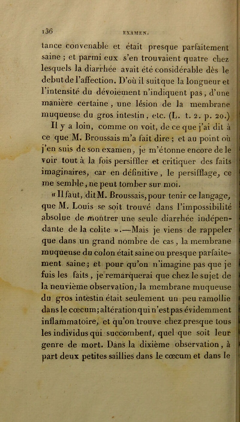 tance convenable et était presque parfaitement i saine ; et parmi eux s’en trouvaient quatre chez I lesquels la diarrhée avait été considérable dès le début de l’affection. D’où il suit que la longueur et l’intensité du dévoiement n’indiquent pas, d’une j manière certaine , une lésion de la membrane muqueuse du gros intestin, etc. (L. t. 2. p. 20.) i Il y a loin, comme on voit, de ce que j’ai dit à ce que M. Broussais m’a fait dire ; et au point où j’en suis de son examen, je m’étonne encore de le voir tout à la fois persiffler et critiquer des faits imaginaires, car en définitive, le persifflage^ ce me semble, ne peut tomber sur moi. « Il faut, ditM. Broussais, pour tenir ce langage, que M. Louis se soit trouvé dans l’impossibilité ' absolue de montrer une seule diarrhée indépen- ■ dante de la colite ».—Mais je viens de rappeler que dans un grand nombre de cas, la membrane muqueuse du colon était saine ou presque parfaite- ment saine; et pour qu’on n'imagine pas que je fuis les faits, je remarquerai que chez le sujet de la neuvième observation, la membrane muqueuse ! du gros intestin était seulement un peu ramollie î dans le cæcum; altération qui n’est pas évidemment ; inflammatoire, et qu’on trouve chez presque tous 1 les individus qui succombent, quelque soit leur j genre de mort. Dans la dixième observation, à i part deux petites saillies dans le cæcum et dans le I