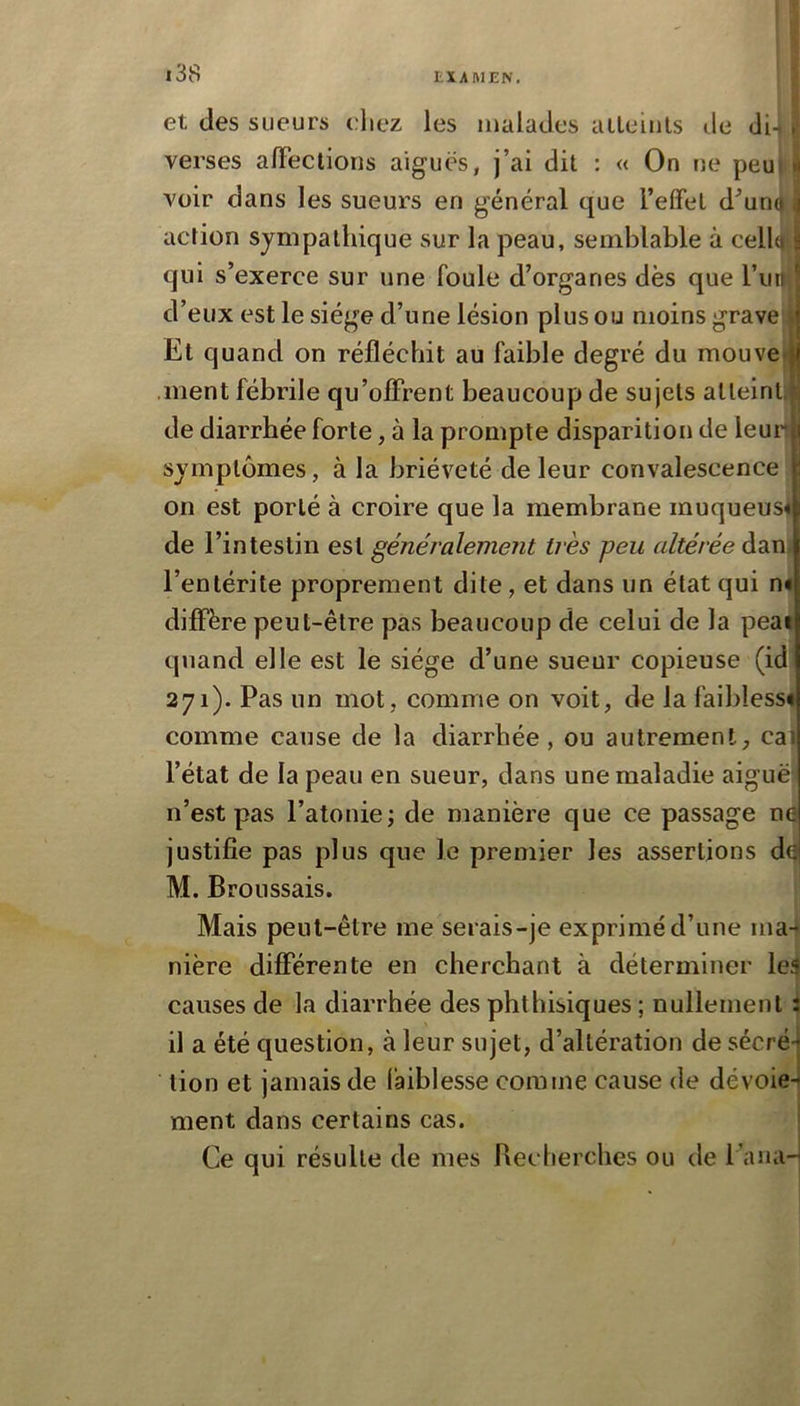 et des sueurs eliez les malades aileiuls de di- . verses alFectioris aiguës, j’ai dit : « On ne peuj » voir dans les sueurs en général que l’effet d^uno ,j action sympathique sur la peau, semblable à celb y qui s’exerce sur une foule d’organes dès que l’iui ; d’eux est le siège d’une lésion plus ou moins grave j Et quand on réfléchit au faible degré du mouve>|| .ment fébrile qu’offrent beaucoup de sujets atteint,p; de diarrhée forte, à la prompte disparition de leurii symptômes, à la brièveté de leur convalescence on est porté à croire que la membrane muqueus* de l’intestin est généralement très peu altérée dan, l’entérite proprement dite, et dans un état qui n< diffère peut-être pas beaucoup de celui de la peai quand elle est le siège d’une sueur copieuse (id 271). Pas un mot, comme on voit, de la faiblessé comme cause de la diarrhée, ou autrement, cal l’état de la peau en sueur, dans une maladie aiguë' n’est pas l’atonie; de manière que ce passage ne justifie pas plus que le premier les assertions d^ M. Broussais. Mais peut-être me serais-je exprimé d’une ma-i nière differente en cherchant à déterminer les causes de la diarrhée des phthisiques ; nullement î il a été question, à leur sujet, d’altération de sécré4 lion et jamais de faiblesse comme cause de dévoie- ment dans certains cas. j Ce qui résulte de mes Beclierches ou de l’aiia-